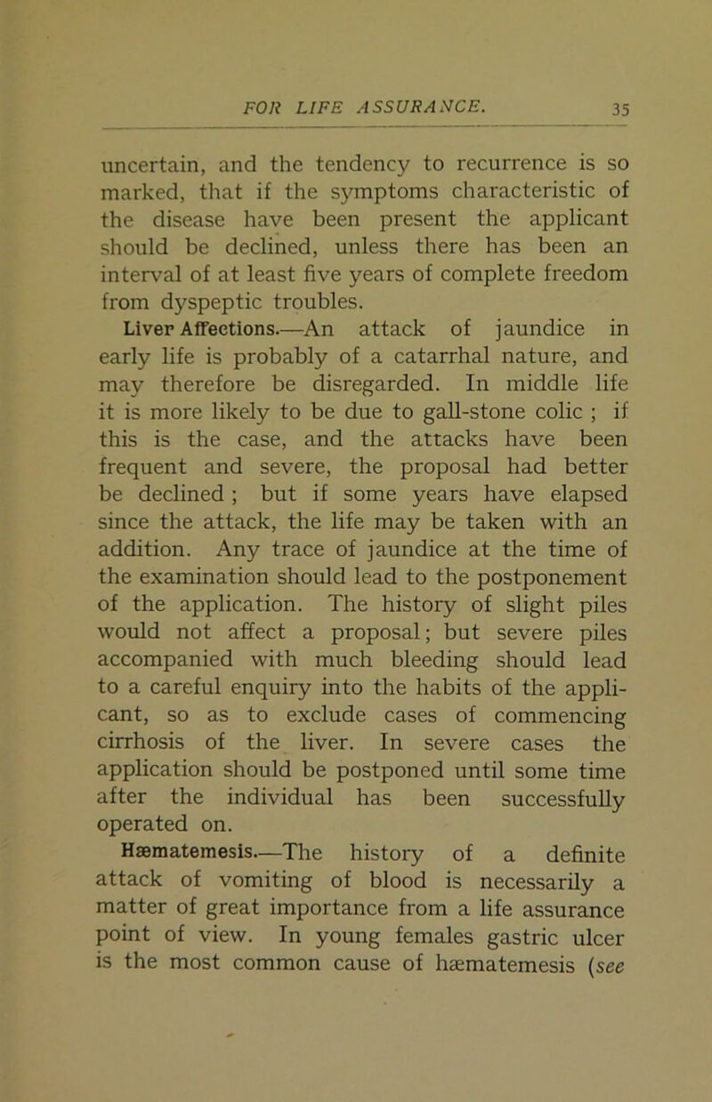 uncertain, and the tendency to recurrence is so marked, that if the symptoms characteristic of the disease have been present the applicant should be declined, unless there has been an interval of at least five years of complete freedom from dyspeptic troubles. Liver Affections.—An attack of jaundice in early life is probably of a catarrhal nature, and may therefore be disregarded. In middle life it is more likely to be due to gall-stone colic ; if this is the case, and the attacks have been frequent and severe, the proposal had better be declined ; but if some years have elapsed since the attack, the life may be taken with an addition. Any trace of jaundice at the time of the examination should lead to the postponement of the application. The history of slight piles would not affect a proposal; but severe piles accompanied with much bleeding should lead to a careful enquiry into the habits of the appli- cant, so as to exclude cases of commencing cirrhosis of the liver. In severe cases the application should be postponed until some time after the individual has been successfully operated on. Hsematemesis—The history of a definite attack of vomiting of blood is necessarily a matter of great importance from a life assurance point of view. In young females gastric ulcer is the most common cause of haematemesis (see