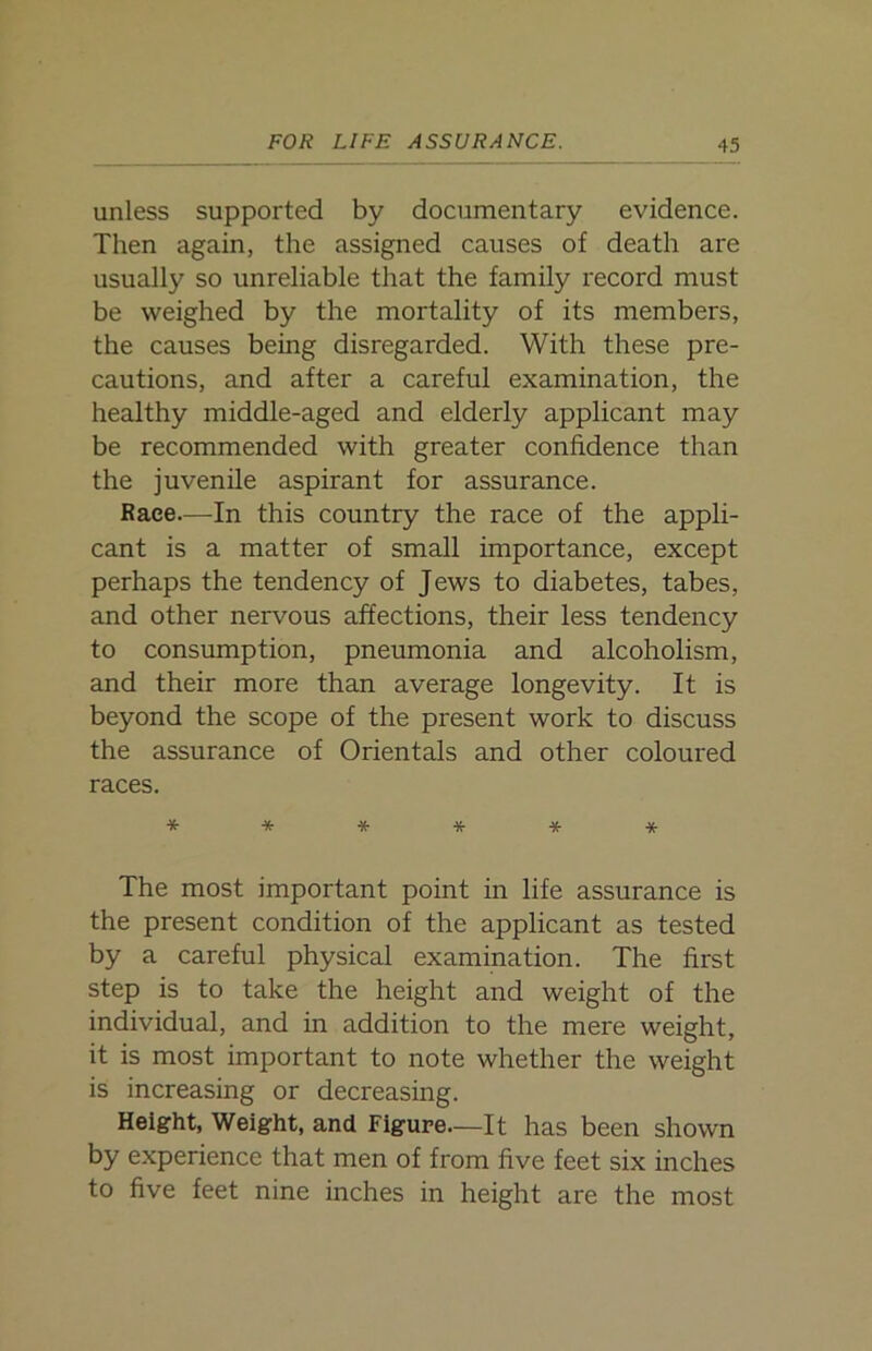 unless supported by documentary evidence. Then again, the assigned causes of death are usually so unreliable that the family record must be weighed by the mortality of its members, the causes being disregarded. With these pre- cautions, and after a careful examination, the healthy middle-aged and elderly applicant may be recommended with greater confidence than the juvenile aspirant for assurance. Race—In this country the race of the appli- cant is a matter of small importance, except perhaps the tendency of Jews to diabetes, tabes, and other nervous affections, their less tendency to consumption, pneumonia and alcoholism, and their more than average longevity. It is beyond the scope of the present work to discuss the assurance of Orientals and other coloured races. ****** The most important point in life assurance is the present condition of the applicant as tested by a careful physical examination. The first step is to take the height and weight of the individual, and in addition to the mere weight, it is most important to note whether the weight is increasing or decreasing. Height, Weight, and Figure—It has been shown by experience that men of from five feet six inches to five feet nine inches in height are the most