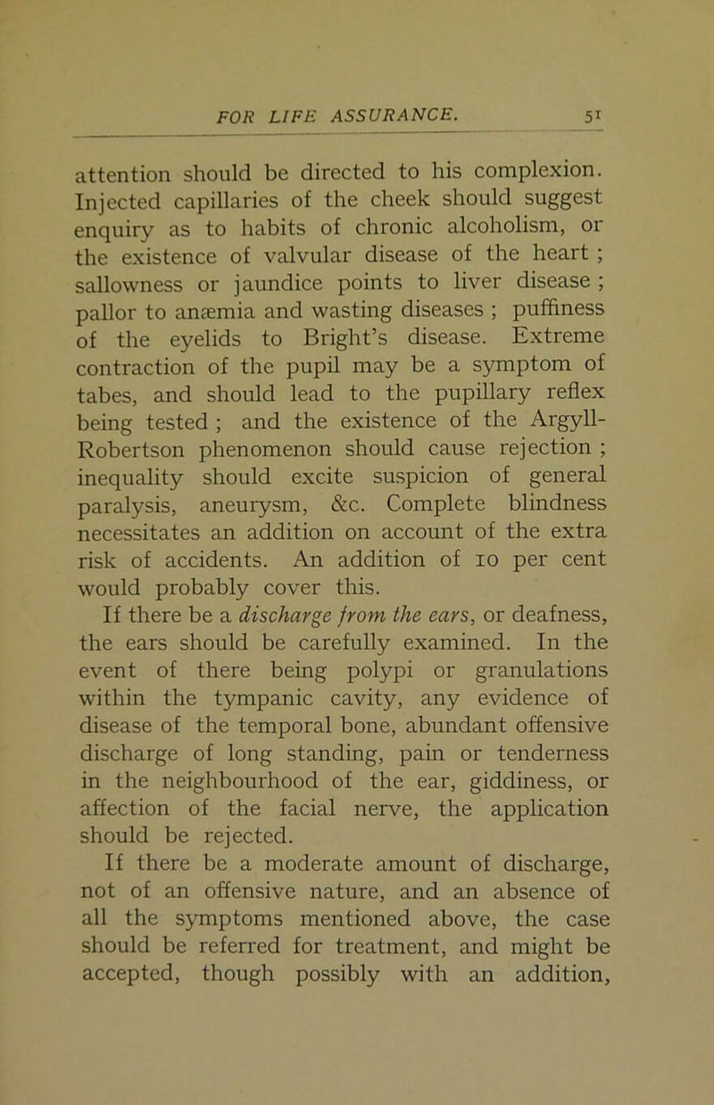 attention should be directed to his complexion. Injected capillaries of the cheek should suggest enquiry as to habits of chronic alcoholism, or the existence of valvular disease of the heart ; sallowness or jaundice points to liver disease ; pallor to anaemia and wasting diseases ; puffiness of the eyelids to Bright’s disease. Extreme contraction of the pupil may be a symptom of tabes, and should lead to the pupillary reflex being tested ; and the existence of the Argyll- Robertson phenomenon should cause rejection ; inequality should excite suspicion of general paralysis, aneurysm, &c. Complete blindness necessitates an addition on account of the extra risk of accidents. An addition of io per cent would probably cover this. If there be a discharge from the ears, or deafness, the ears should be carefully examined. In the event of there being polypi or granulations within the tympanic cavity, any evidence of disease of the temporal bone, abundant offensive discharge of long standing, pain or tenderness in the neighbourhood of the ear, giddiness, or affection of the facial nerve, the application should be rejected. If there be a moderate amount of discharge, not of an offensive nature, and an absence of all the symptoms mentioned above, the case should be referred for treatment, and might be accepted, though possibly with an addition.