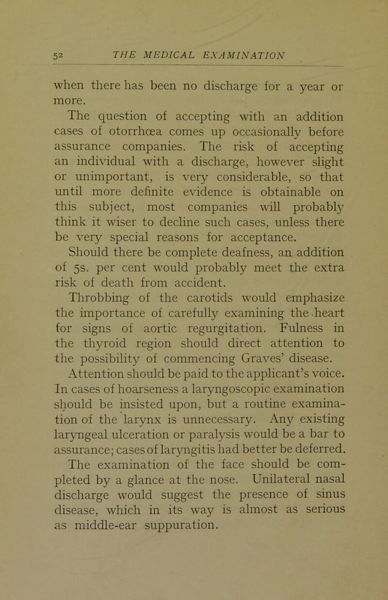 when there has been no discharge for a year or more. The question of accepting with an addition cases of otorrhoea comes up occasionally before assurance companies. The risk of accepting an individual with a discharge, however slight or unimportant, is very considerable, so that until more definite evidence is obtainable on this subject, most companies will probably think it wiser to decline such cases, unless there be very special reasons for acceptance. Should there be complete deafness, an addition of 5s. per cent would probably meet the extra risk of death from accident. Throbbing of the carotids would emphasize the importance of carefully examining the.heart for signs of aortic regurgitation. Fulness in the thyroid region should direct attention to the possibility of commencing Graves’ disease. Attention should be paid to the applicant’s voice. In cases of hoarseness a laryngoscopic examination should be insisted upon, but a routine examina- tion of the larynx is unnecessary. Any existing laryngeal ulceration or paralysis would be a bar to assurance; cases of laryngitis had better be deferred. The examination of the face should be com- pleted by a glance at the nose. Unilateral nasal discharge would suggest the presence of sinus disease, which in its way is almost as serious as middle-ear suppuration.