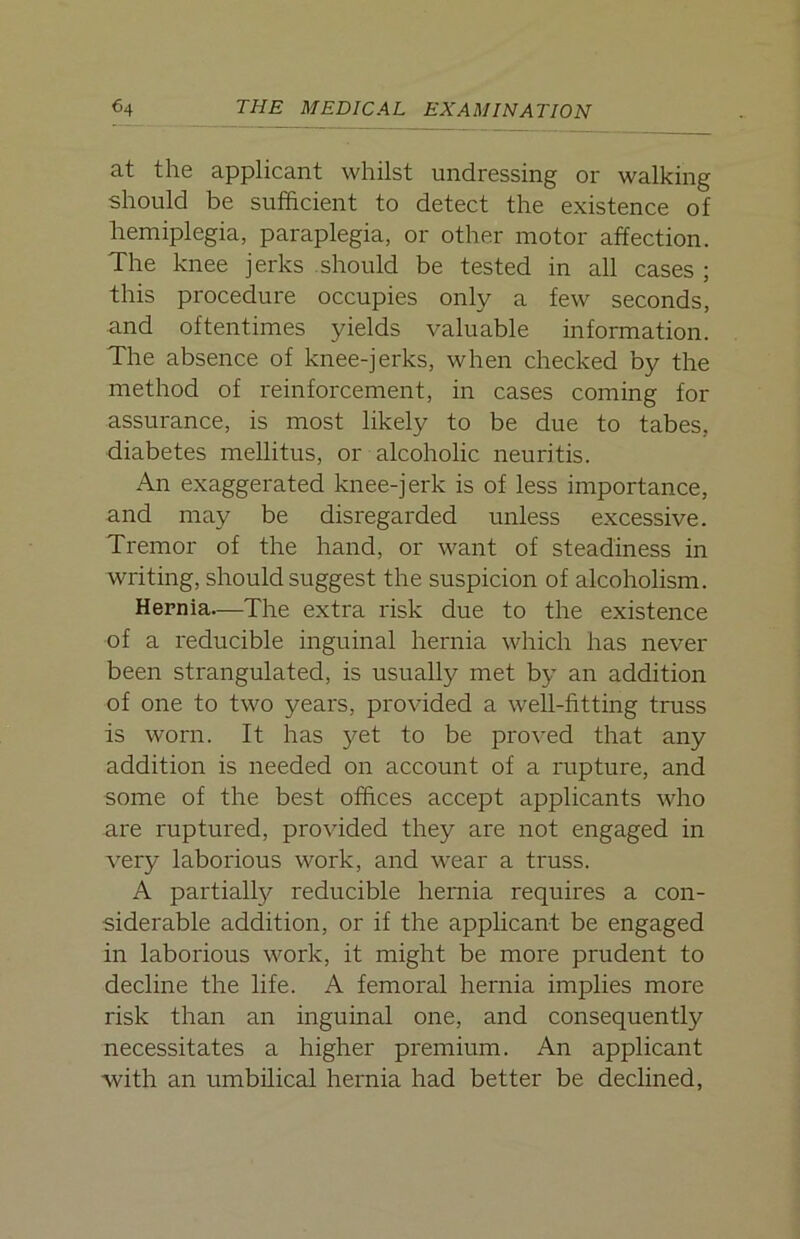 at the applicant whilst undressing or walking should be sufficient to detect the existence of hemiplegia, paraplegia, or other motor affection. The knee jerks should be tested in all cases ; this procedure occupies only a few seconds, and oftentimes yields valuable information. The absence of knee-jerks, when checked by the method of reinforcement, in cases coming for assurance, is most likely to be due to tabes, diabetes mellitus, or alcoholic neuritis. An exaggerated knee-jerk is of less importance, and may be disregarded unless excessive. Tremor of the hand, or want of steadiness in writing, should suggest the suspicion of alcoholism. Hernia—The extra risk due to the existence of a reducible inguinal hernia which has never been strangulated, is usually met by an addition of one to two years, provided a well-fitting truss is worn. It has yet to be proved that any addition is needed on account of a rupture, and some of the best offices accept applicants who are ruptured, provided they are not engaged in very laborious work, and wear a truss. A partially reducible hernia requires a con- siderable addition, or if the applicant be engaged in laborious work, it might be more prudent to decline the life. A femoral hernia implies more risk than an inguinal one, and consequently necessitates a higher premium. An applicant with an umbilical hernia had better be declined,