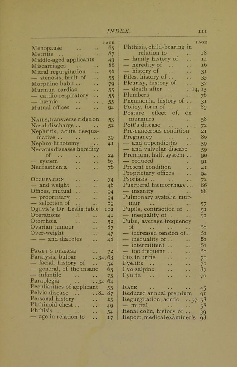 PAGE Menopause .. .. 85 Metritis .. .. .. 87 Middle-aged applicants 43 Miscarriages .. .. 86 Mitral regurgitation .. 58 — stenosis, bruit of .. 55 Morphine habit .. .. 79 Murmur, cardiac .. 55 — cardio-respiratory .. 55 — h»mic .. .. . 55 Mutual offices .. .. 94 Nails,transverse ridge on 53 Nasal discharge .. .. 52 Nephritis, acute desqua- mative .. .. .. 39 Nephro-lithotomy .. 41 Nervous diseases,heredity of .. .. .. 24 — system .. .. 63 Neurasthenia .. .. 76 Occupation .. .. 74 — and weight .. .. 48 Offices, mutual .. .. 94 — proprietary .. .. 94 — selection of .. .. 89 Ogilvie’s, Dr. Leslie, table 102 Operations .. .. 40 Otorrhcea .. .. 52 Ovarian tumour .. 87 Over-weight .. .. 47 and diabetes .. 48 Paget’s disease .. 72 Paralysis, bulbar .. 34,63 — facial, history of .. 34 — general, of the insane 63 — infantile .. .. 73 Paraplegia .. ..34,64 Peculiarities of applicant 53 Pelvic disease .. ..84,87 Personal history .. 25 Phthinoid chest .. .. 49 Phthisis .. .. .. 54 — age in relation to .. 17 PAGE Phthisis, child-bearing in relation to . .. 18 — family history of .. 14 I — heredity of .. .. 16 | — history of .. .. 31 i Piles, history of .. .. 35 Pleurisy, history of .. 32 — death after .. ..14,15 Plumbers .. .. 76 Pneumonia, history of .. 31 ; Policy, form of .. .. 89 i Posture, effect of, on j murmurs .. .. 58 I Pott’s disease .. .. 72 Pre-cancerous condition 21 Pregnancy .. .. 86 — and appendicitis .. 39 — and valvular disease 59 Premium, half, system .. 90 — reduced .. .. 91 Present condition .. 41 Proprietary offices .. 94 Psoriasis .. .. .. 72 Puerperal haemorrhage.. 86 — insanity .. .. 88 Pulmonary systolic mur- mur .. .. .. 57 Pupils, contraction of .. 51 — inequality of .. .. 51 Pulse, average frequency of .. .. .. 60 — increased tension of.. 61 — inequality of .. .. 61 — intermittent .. .. 61 — too frequent .. .. 60 Pus in urine .. .. 70 Pyelitis ., .. .. 70 Pyo-salpinx .. .. 87 Pyuria .. .. .. 70 Race .. .. .. 45 Reduced annual premium 91 Regurgitation, aortic ..57,58 — mitral .. .. 58 I Renal colic, history of .. 39 Report, medical examiner’s 98