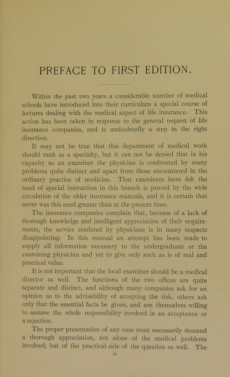 Within the past two years a considerable number of medical schools have introduced into their curriculum a special course of lectures dealing with the medical aspect of life insurance. This action has been taken in response to the general request of life insurance companies, and is undoubtedly a step in the right direction. It may not be true that this department of medical work should rank as a specialty, but it can not be denied that in his capacity as an examiner the physician is confronted by many problems quite distinct and apart from those encountered in the ordinary practice of medicine. That examiners have felt the need of special instruction in this branch is proved by the wide circulation of the older insurance manuals, and it is certain that never was this need greater than at the present time. The insurance companies complain that, because of a lack of thorough knowledge and intelligent appreciation of their require- ments, the service rendered by physicians is in many respects disappointing. In this manual an attempt has been made to supply all information necessary to the undergraduate or the examining physician and yet to give only such as is of real and practical value. It is not important that the local examiner should be a medical director as well. The functions of the two offices are quite separate and distinct, and although many companies ask for an opinion as to the advisability of accepting the risk, others ask only that the essential facts be given, and are themselves willing to assume the whole responsibility involved in an acceptance or a rejection. The proper presentation of any case must necessarily demand a thorough appreciation, not alone of the medical problems involved, but of the practical side of the question as well. The