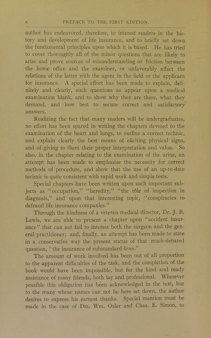 author has endeavored, therefore, to interest readers in the his- tory and development of life insurance, and to briefly set down the fundamental principles upon which it is based. He has tried to cover thoroughly all of the minor questions that are likely to arise and prove sources of misunderstanding or friction between the home office and the examiner, or unfavorably affect the relations of the latter with the agent in the field or the applicant for insurance. A special effort has been made to explain, defi- nitely and clearly, such questions as appear upon a medical examination blank, and to show why they are there, what they demand, and how best to secure correct and satisfactory answers. Realizing the fact that many readers will be undergraduates, no effort has been spared in writing the chapters devoted to the examination of the heart and lungs, to outline a correct technic, and explain clearly the best means of eliciting physical signs, and of giving to them their proper interpretation and value. So also, in the chapter relating to the examination of the urine, an attempt has been made to emphasize the necessity for correct methods of procedure, and show that the use of an up-to-date technic is quite consistent with rapid work and simple tests. Special chapters have been written upon such important sub- jects as “occupation,” “heredity,” “the role of inspection in diagnosis,” and upon that interesting topic, “conspiracies to defraud life insurance companies.” Through the kindness of a veteran medical director, Dr. J. B, Lewis, we are able to present a chapter upon “accident insur- ance” that can not fail to interest both the surgeon and the gen- eral practitioner; and, finally, an attempt has been made to state in a conservative way the present status of that much-debated question, “the insurance of substandard lives.” The amount of work involved has been out of all proportion to the apparent difficulties of the task, and the completion of the book would have been impossible, but for the kind and ready assistance of many friends, both lay and professional. Wherever possible this obligation has been acknowledged in the text, but to the many whose names can not be here set down, the author desires to express his earnest thanks. Special mention must be made in the case of Drs. Wm. Osier and Chas. E. Simon, to