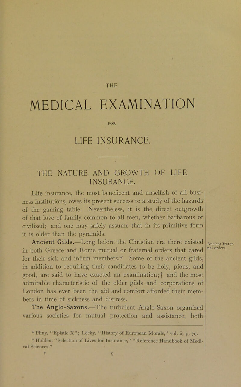 THE MEDICAL EXAMINATION FOR LIFE INSURANCE. THE NATURE AND GROWTH OF LIFE INSURANCE. Life insurance, the most beneficent and unselfish of all busi- ness institutions, owes its present success to a study of the hazards of the gaming table. Nevertheless, it is the direct outgrowth of that love of family common to all men, whether barbarous or civilized; and one may safely assume that in its primitive form it is older than the pyramids. Ancient Gilds.—Long before the Christian era there existed in both Greece and Rome mutual or fraternal orders that cared for their sick and infirm members.* Some of the ancient gilds, in addition to requiring their candidates to be holy, pious, and good, are said to have exacted an examination;! and the most admirable characteristic of the older gilds and corporations of London has ever been the aid and comfort afforded their mem- bers in time of sickness and distress. The Anglo-Saxons.—The turbulent Anglo-Saxon organized various societies for mutual protection and assistance, both * Pliny, “Epistle X”; Lecky, “Plistory of European Morals,” vol. ii, p. 79. t Holden, “Selection of Lives for Insurance,” “Reference Handbook of Medi- cal Sciences.” Ancient frater- nal orders.