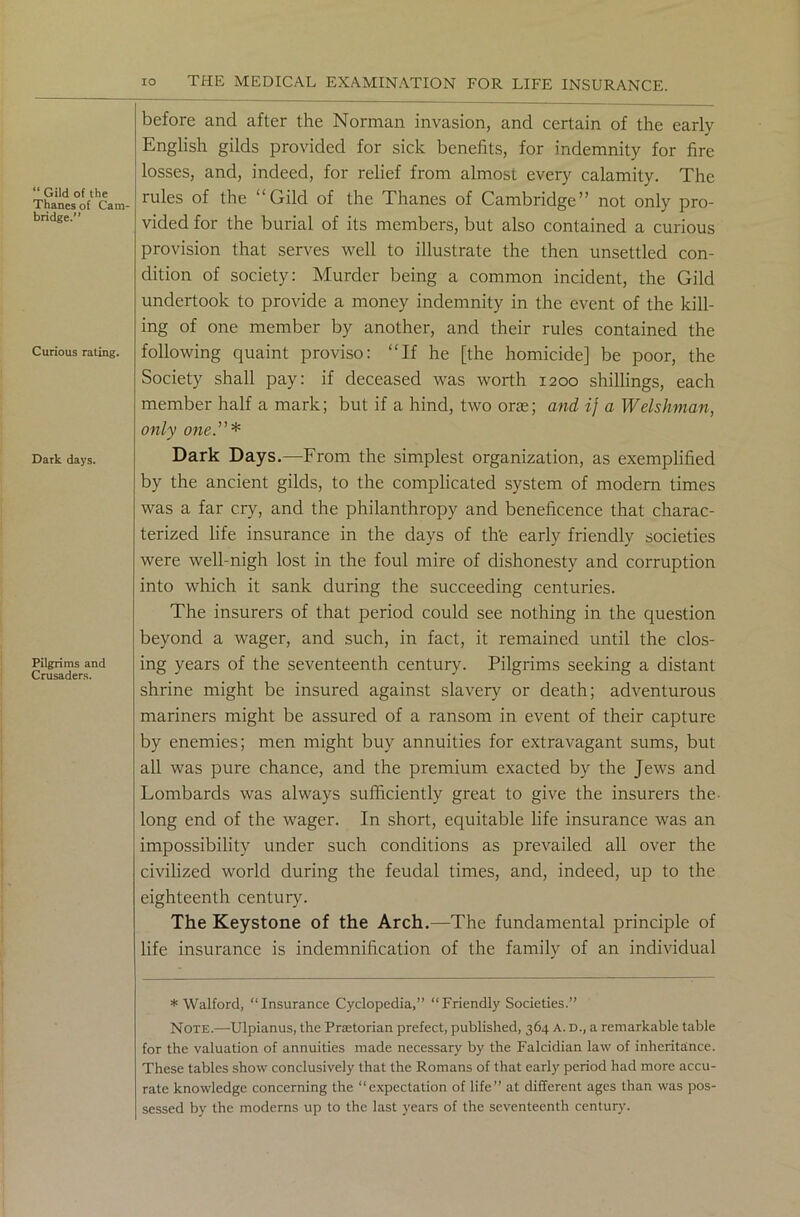 “ Gild of the Thanes of Cam- bridge.” Curious rating. Dark days. Pilgrims and Crusaders. before and after the Norman invasion, and certain of the early English gilds provided for sick benefits, for indemnity for fire losses, and, indeed, for relief from almost every calamity. The rules of the “Gild of the Thanes of Cambridge” not only pro- vided for the burial of its members, but also contained a curious provision that serves well to illustrate the then unsettled con- dition of society: Murder being a common incident, the Gild undertook to provide a money indemnity in the event of the kill- ing of one member by another, and their rules contained the following quaint proviso: “If he [the homicide] be poor, the Society shall pay: if deceased was worth 1200 shillings, each member half a mark; but if a hind, two one; and ij a Welshman, only one.”* Dark Days.—From the simplest organization, as exemplified by the ancient gilds, to the complicated system of modern times was a far cry, and the philanthropy and beneficence that charac- terized life insurance in the days of th’e early friendly societies were well-nigh lost in the foul mire of dishonesty and corruption into which it sank during the succeeding centuries. The insurers of that period could see nothing in the question beyond a wager, and such, in fact, it remained until the clos- ing years of the seventeenth century. Pilgrims seeking a distant shrine might be insured against slavery or death; adventurous mariners might be assured of a ransom in event of their capture by enemies; men might buy annuities for extravagant sums, but all was pure chance, and the premium exacted by the Jews and Lombards was always sufficiently great to give the insurers the- long end of the wager. In short, equitable life insurance was an impossibility under such conditions as prevailed all over the civilized world during the feudal times, and, indeed, up to the eighteenth century. The Keystone of the Arch.—The fundamental principle of life insurance is indemnification of the family of an individual * Walford, “Insurance Cyclopedia,” “Friendly Societies.” Note.—Ulpianus, the Praetorian prefect, published, 364 a. d., a remarkable table for the valuation of annuities made necessary by the Falcidian law of inheritance. These tables show conclusively that the Romans of that early period had more accu- rate knowledge concerning the “expectation of life” at different ages than was pos- sessed by the moderns up to the last years of the seventeenth century.