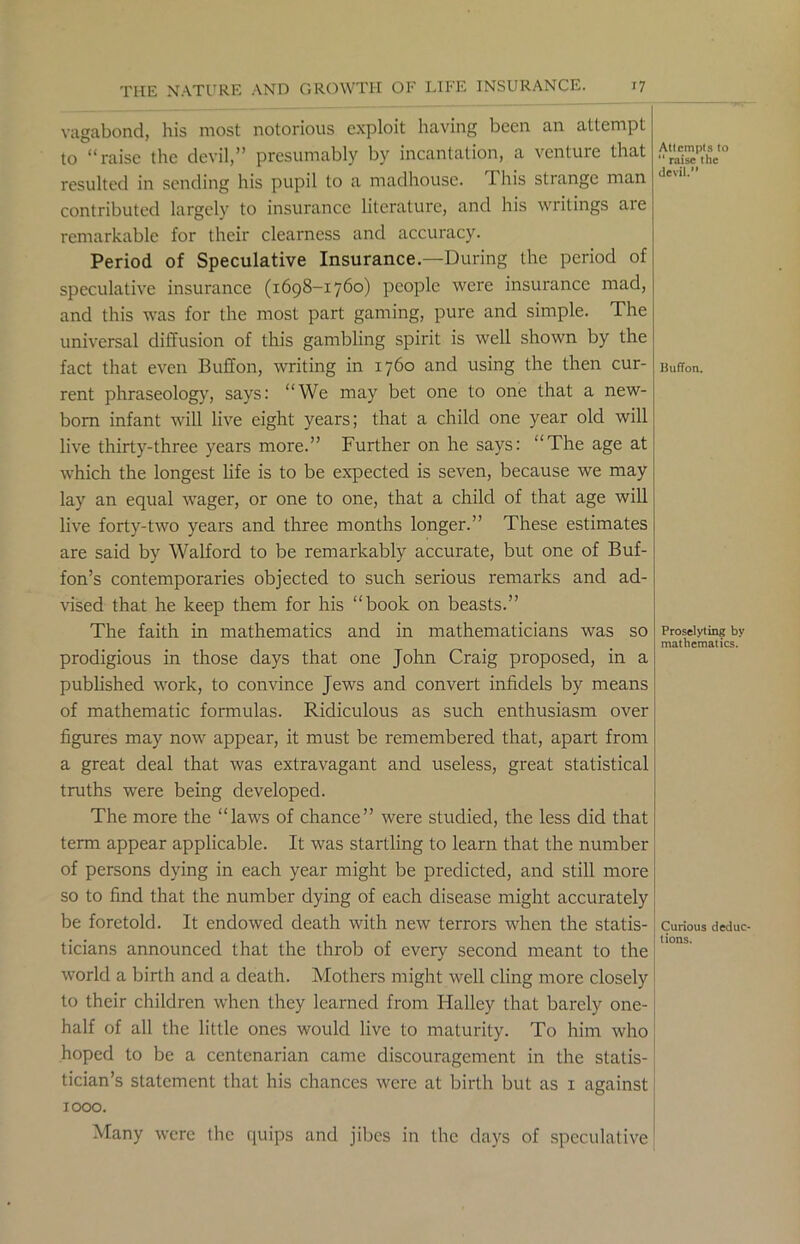 vagabond, his most notorious exploit having been an attempt to “raise the devil,” presumably by incantation, a venture that resulted in sending his pupil to a madhouse. 1 his strange man contributed largely to insurance literature, and his writings are remarkable for their clearness and accuracy. Period of Speculative Insurance.—During the period of speculative insurance (1698-1760) people were insurance mad, and this was for the most part gaming, pure and simple. The universal diffusion of this gambling spirit is well shown by the fact that even Buffon, writing in 1760 and using the then cur- rent phraseology, says: “We may bet one to one that a new- born infant will live eight years; that a child one year old will live thirty-three years more.” Further on he says: “The age at which the longest life is to be expected is seven, because we may lay an equal wager, or one to one, that a child of that age will live forty-two years and three months longer.” These estimates are said by Walford to be remarkably accurate, but one of Buf- fon’s contemporaries objected to such serious remarks and ad- vised that he keep them for his “book on beasts.” The faith in mathematics and in mathematicians was so prodigious in those days that one John Craig proposed, in a published work, to convince Jews and convert infidels by means of mathematic formulas. Ridiculous as such enthusiasm over figures may now appear, it must be remembered that, apart from a great deal that was extravagant and useless, great statistical truths were being developed. The more the “laws of chance” were studied, the less did that term appear applicable. It was startling to learn that the number of persons dying in each year might be predicted, and still more so to find that the number dying of each disease might accurately be foretold. It endowed death with new terrors when the statis- ticians announced that the throb of every second meant to the world a birth and a death. Mothers might well cling more closely to their children when they learned from Halley that barely one- half of all the little ones would live to maturity. To him who hoped to be a centenarian came discouragement in the statis- tician’s statement that his chances were at birth but as 1 against 1000. Many were the quips and jibes in the days of speculative Attempts to 11 raise the devil. Buffon. Proselyting by mathematics. j Curious deduc- ' lions.