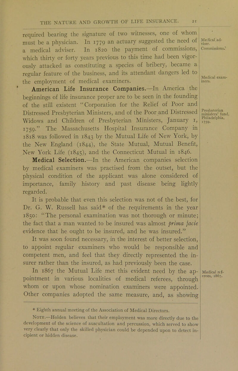 required bearing the signature of two witnesses, one of whom must be a physician. In 1779 an actuary suggested the need of a medical adviser. In 1820 the payment of commissions, which thirty or forty years previous to this time had been vigor- ously attacked as constituting a species of bribery, became a regular feature of the business, and its attendant dangers led to the employment of medical examiners. American Life Insurance Companies.—In America the beginnings of life insurance proper are to be seen in the founding of the still existent “ Corporation for the Relief of Poor and Distressed Presbyterian Ministers, and of the Poor and Distressed Widows and Children of Presbyterian Ministers, January x, 1759.” The Massachusetts Hospital Insurance Company in 1818 was followed in 1843 by the Mutual Life of New York, by the New England (1844), the State Mutual, Mutual Benefit, New York Life (1845), and the Connecticut Mutual in 1846. Medical Selection.—In the American companies selection by medical examiners was practised from the outset, but the physical condition of the applicant was alone considered of importance, family history and past disease being lightly regarded. It is probable that even this selection was not of the best, for Dr. G. W. Russell has said* of the requirements in the year 1850: “The personal examination was not thorough or minute; the fact that a man wanted to be insured was almost prima facie evidence that he ought to be insured, and he was insured.” It was soon found necessary, in the interest of better selection, to appoint regular examiners who would be responsible and competent men, and feel that they directly represented the in- surer rather than the insured, as had previously been the case. In 1867 the Mutual Life met this evident need by the ap- pointment in various localities of medical referees, through whom or upon whose nomination examiners were appointed. Other companies adopted the same measure, and, as showing * Eighth annual meeting of the Association of Medical Directors. Note.—Holden believes that their employment was more directly due to the development of the science of auscultation and percussion, which served to show very clearly that only the skilled physician could be depended upon to detect in- cipient or hidden disease. Me.lical ad- viser. Commissions.1 Medical exam- iners. Presbyterian ministers’ fund, Philadelphia, 1759. Medical ref- erees, 1867.