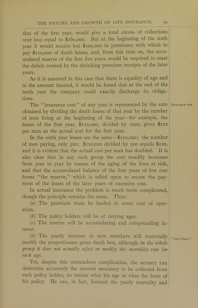 that of the first year, would give a total excess of collections over loss equal to $160,000. But at the beginning of the sixth year it would receive but $100,000 in premiums with which to pay $110,000 of death losses, and, from this time on, the accu- mulated reserve of the first five years would be required to meet the deficit created by the shrinking premium receipts of the later years. As it is assumed in this case that there is equality of age and in the amount insured, it would be found that at the end of the tenth year the company could exactly discharge its obliga- tions. The “insurance cost” of any year is represented by the sum obtained by dividing the death losses of that year by the number of men living at the beginning of the year—for example, the losses of the first year, $1x0,000, divided by 1000, gives $110 per man as the actual cost for the first year. In the sixth year losses are the same—$110,000; the number of men paying, only 500; $110,000 divided by 500 equals $220, and it is evident that the actual cost per man has doubled. It is also clear that in any such group the cost steadily increases from year to year by reason of the aging of the lives at risk, and that the accumulated balance of the first years of low cost forms “the reserve,” which is relied upon to secure the pay- ment of the losses of the later years of excessive cost. In actual insurance the problem is much more complicated, though the principle remains the same. Thus: (a) The premium must be loaded to cover cost of oper- ation. (b) The policy holders will be of varying ages. (c) The reserve will be accumulating and compounding in- terest. (d) The yearly increase in new members will materially modify the proportionate gross death loss, although in the whole group it does not actually afject or modijy the mortality rate for each age. Yet, despite this tremendous complication, the actuary can determine accurately the amount necessary to be collected from each policy holder, no matter what his age or what the form of his policy. He can, in fact, forecast the yearly mortality and Insurance cost. “ New blood.”