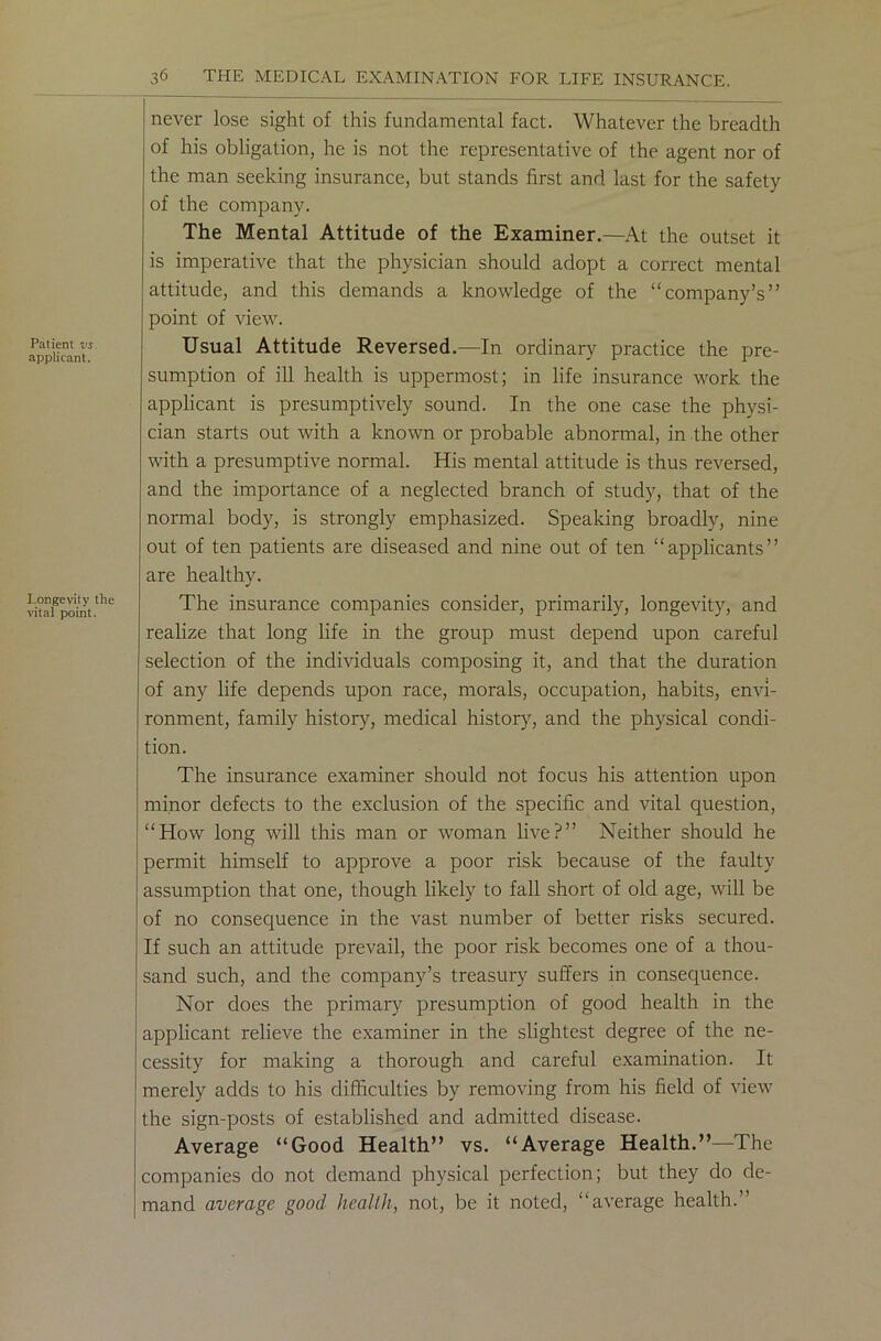 Patient vs. applicant. I.ongevity the vital point. never lose sight of this fundamental fact. Whatever the breadth of his obligation, he is not the representative of the agent nor of the man seeking insurance, but stands first and last for the safety of the company. The Mental Attitude of the Examiner.—At the outset it is imperative that the physician should adopt a correct mental attitude, and this demands a knowledge of the “company’s” point of view. Usual Attitude Reversed.—In ordinary practice the pre- sumption of ill health is uppermost; in life insurance work the applicant is presumptively sound. In the one case the physi- cian starts out with a known or probable abnormal, in the other with a presumptive normal. His mental attitude is thus reversed, and the importance of a neglected branch of study, that of the normal body, is strongly emphasized. Speaking broadly, nine out of ten patients are diseased and nine out of ten “applicants” are healthy. The insurance companies consider, primarily, longevity, and realize that long life in the group must depend upon careful selection of the individuals composing it, and that the duration of any life depends upon race, morals, occupation, habits, envi- ronment, family history, medical history, and the physical condi- tion. The insurance examiner should not focus his attention upon minor defects to the exclusion of the specific and vital question, “How long will this man or woman live?” Neither should he permit himself to approve a poor risk because of the faulty assumption that one, though likely to fall short of old age, will be of no consequence in the vast number of better risks secured. If such an attitude prevail, the poor risk becomes one of a thou- sand such, and the company’s treasury suffers in consequence. Nor does the primary presumption of good health in the applicant relieve the examiner in the slightest degree of the ne- cessity for making a thorough and careful examination. It merely adds to his difficulties by removing from his field of view the sign-posts of established and admitted disease. Average “Good Health” vs. “Average Health.”—The companies do not demand physical perfection; but they do de- mand average good health, not, be it noted, “average health.”