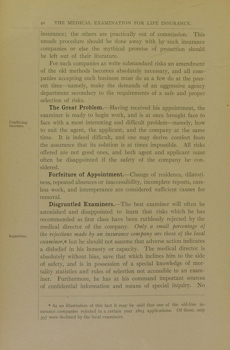 Conflicting interests. Reject ions. insurance; the others are practically out of commission. This unsafe procedure should be done away with by such insurance companies or else the mythical promise of protection should be left out of their literature. For such companies as write substandard risks an amendment of the old methods becomes absolutely necessary, and all com- panies accepting such business must do as a few do at the pres- ent time—namely, make the demands of an aggressive agency department secondary to the requirements of a safe and proper selection of risks. The Great Problem.—Having received his appointment, the examiner is ready to begin work, and is at once brought face to face with a most interesting and difficult problem—namely, how to suit the agent, the applicant, and the company at the same time. It is indeed difficult, and one may derive comfort from the assurance that its solution is at times impossible. All risks offered are not good ones, and both agent and applicant must often be disappointed if the safety of the company be con- sidered. Forfeiture of Appointment.—Change of residence, dilatori- ness, repeated absences or inaccessibility, incomplete reports, care- less work, and intemperance are considered sufficient causes for removal. Disgruntled Examiners.—The best examiner will often be astonished and disappointed to learn that risks which he has recommended as first class have been ruthlessly rejected by the medical director of the company. Only a small percentage oj the rejections made by an insurance company are those oj the local examiner,* but he should not assume that adverse action indicates a disbelief in his honesty or capacity. The medical director is absolutely without bias, save that which inclines him to the side of safety, and is in possession of a special knowledge of mor- tality statistics and rules of selection not accessible to an exam- iner. Furthermore, he has at his command important sources of confidential information and means of special inquiry. No * As an illustration of this fact it may be said that one of the old-line in- surance companies rejected in a certain year 1803 applications. Of these, only 397 were declined by the local examiners.