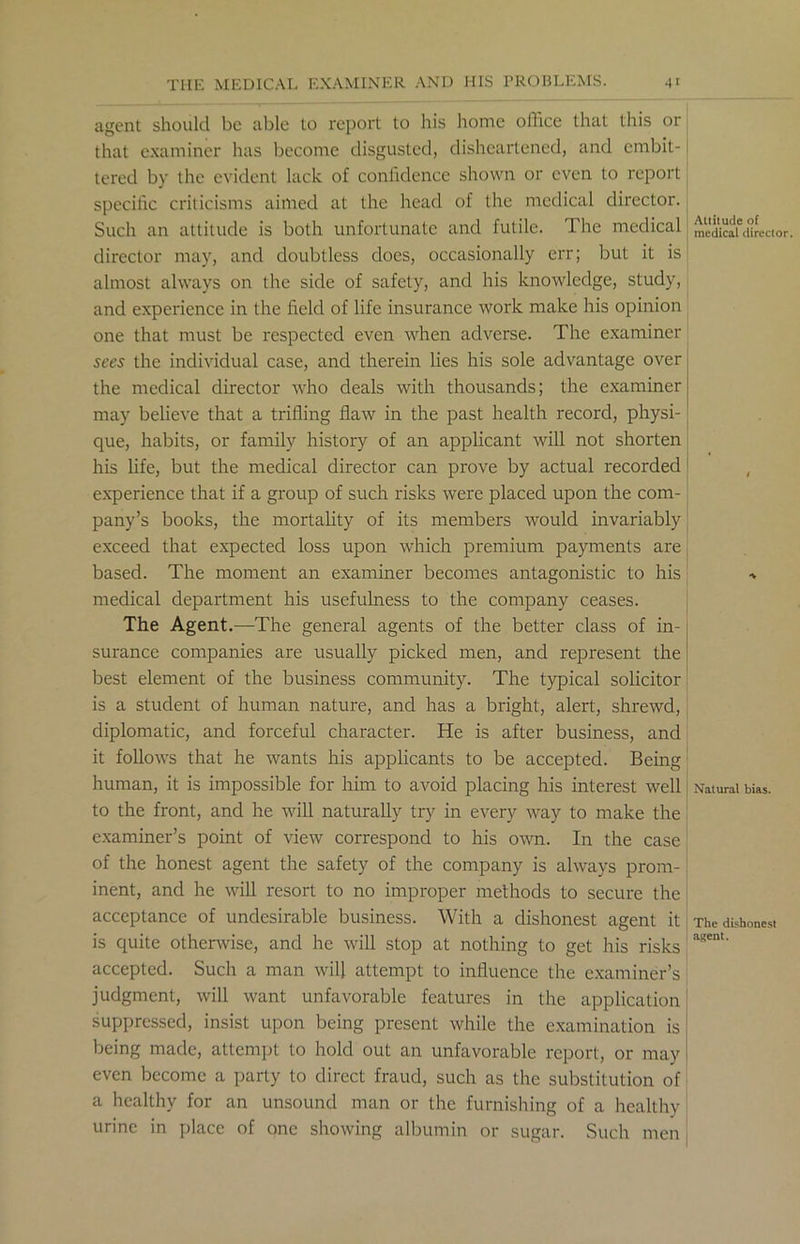 agent should be able to report to his home office that this or that examiner has become disgusted, disheartened, and embit- tered by the evident lack of confidence shown or even to report specific criticisms aimed at the head of the medical director. Such an attitude is both unfortunate and futile. The medical director may, and doubtless does, occasionally err; but it is almost always on the side of safety, and his knowledge, study, and experience in the field of life insurance work make his opinion one that must be respected even when adverse. The examiner sees the individual case, and therein lies his sole advantage over the medical director who deals with thousands; the examiner may believe that a trifling flaw in the past health record, physi- que, habits, or family history of an applicant will not shorten his life, but the medical director can prove by actual recorded experience that if a group of such risks were placed upon the com- pany’s books, the mortality of its members would invariably exceed that expected loss upon which premium payments are based. The moment an examiner becomes antagonistic to his medical department his usefulness to the company ceases. The Agent.—The general agents of the better class of in- surance companies are usually picked men, and represent the best element of the business community. The typical solicitor is a student of human nature, and has a bright, alert, shrewd, diplomatic, and forceful character. He is after business, and it follows that he wants his applicants to be accepted. Being human, it is impossible for him to avoid placing his interest well to the front, and he will naturally try in every way to make the examiner’s point of view correspond to his own. In the case of the honest agent the safety of the company is always prom- inent, and he will resort to no improper methods to secure the acceptance of undesirable business. With a dishonest agent it is quite otherwise, and he will stop at nothing to get his risks accepted. Such a man will attempt to influence the examiner’s judgment, will want unfavorable features in the application suppressed, insist upon being present while the examination is being made, attempt to hold out an unfavorable report, or may even become a party to direct fraud, such as the substitution of a healthy for an unsound man or the furnishing of a healthy urine in place of one showing albumin or sugar. Such men