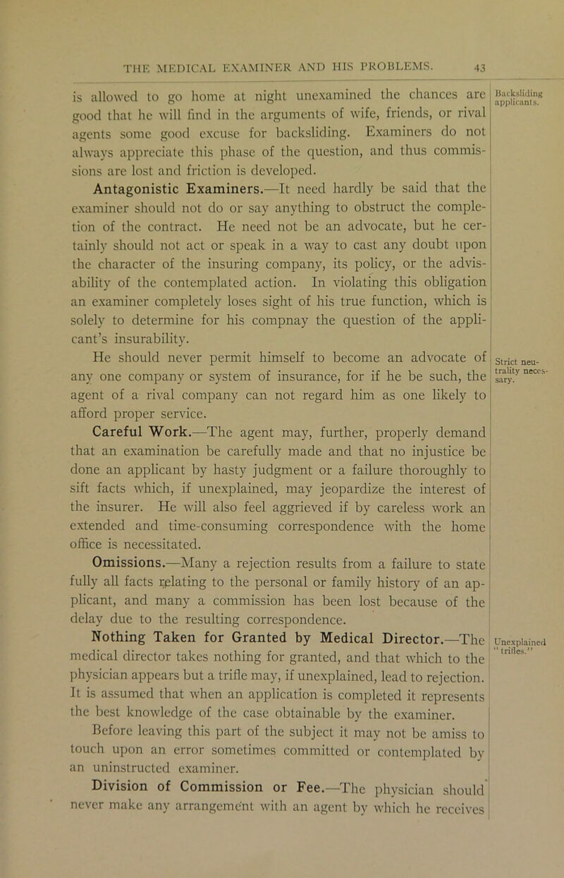 is allowed to go home at night unexamined the chances are good that he will find in the arguments of wife, friends, or rival agents some good excuse for backsliding. Examiners do not always appreciate this phase of the question, and thus commis- sions arc lost and friction is developed. Antagonistic Examiners.—It need hardly be said that the examiner should not do or say anything to obstruct the comple- tion of the contract. He need not be an advocate, but he cer- tainly should not act or speak in a way to cast any doubt upon the character of the insuring company, its policy, or the advis- ability of the contemplated action. In violating this obligation an examiner completely loses sight of his true function, which is solely to determine for his compnay the question of the appli- cant’s insurability. He should never permit himself to become an advocate of any one company or system of insurance, for if he be such, the agent of a rival company can not regard him as one likely to afford proper service. Careful Work.—The agent may, further, properly demand that an examination be carefully made and that no injustice be done an applicant by hasty judgment or a failure thoroughly to sift facts which, if unexplained, may jeopardize the interest of the insurer. He will also feel aggrieved if by careless work an extended and time-consuming correspondence with the home office is necessitated. Omissions.—Many a rejection results from a failure to state fully all facts relating to the personal or family history of an ap- plicant, and many a commission has been lost because of the delay due to the resulting correspondence. Nothing Taken for Granted by Medical Director.—The medical director takes nothing for granted, and that which to the physician appears but a trifle may, if unexplained, lead to rejection. It is assumed that when an application is completed it represents the best knowledge of the case obtainable by the examiner. Before leaving this part of the subject it may not be amiss to touch upon an error sometimes committed or contemplated by an uninstructed examiner. Division of Commission or Fee.—The physician should never make any arrangement with an agent by which he receives Backsliding applicants. Strict neu- trality neces- sary. Unexplained “trifles.”