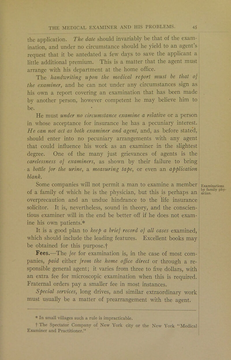 the application. The date should invariably be that of the exam- ination, and under no circumstance should he yield to an agent’s request that it be antedated a few days to save the applicant a little additional premium. This is a matter that the agent must arrange with his department at the home office. The handwriting upon the medical report must he that oj the examiner, and he can not under any circumstances sign as his own a report covering an examination that has been made by another person, however competent he may believe him to be. He must under no circumstance examine a relative or a person in whose acceptance for insurance he has a pecuniary interest. He can not act as both examiner and agent, and, as before stated, should enter into no pecuniary arrangements with any agent that could influence his work as an examiner in the slightest degree. One of the many just grievances of agents is the carelessness oj examiners, as shown by their failure to bring a bottle for the urine, a measuring tape, or even an application blank. Some companies will not permit a man to examine a member of a family of which he is the physician, but this is perhaps an overprecaution and an undue hindrance to the life insurance solicitor. It is, nevertheless, sound in theory, and the conscien- tious examiner will in the end be better off if he does not exam- ine his own patients.* It is a good plan to keep a brief record oj all cases examined, which should include the leading features. Excellent books may be obtained for this purpose.| Fees.—The fee for examination is, in the case of most com- panies, paid either from the home office direct or through a re- sponsible general agent; it varies from three to five dollars, with an extra fee for microscopic examination when this is required. Fraternal orders pay a smaller fee in most instances. Special services, long drives, and similar extraordinary work must usually be a matter of prearrangement with the agent. * In small villages such a rule is impracticable. t The Spectator Company of New York city or the New York “Medical Examiner and Practitioner.” Examinations by family phy- sician.