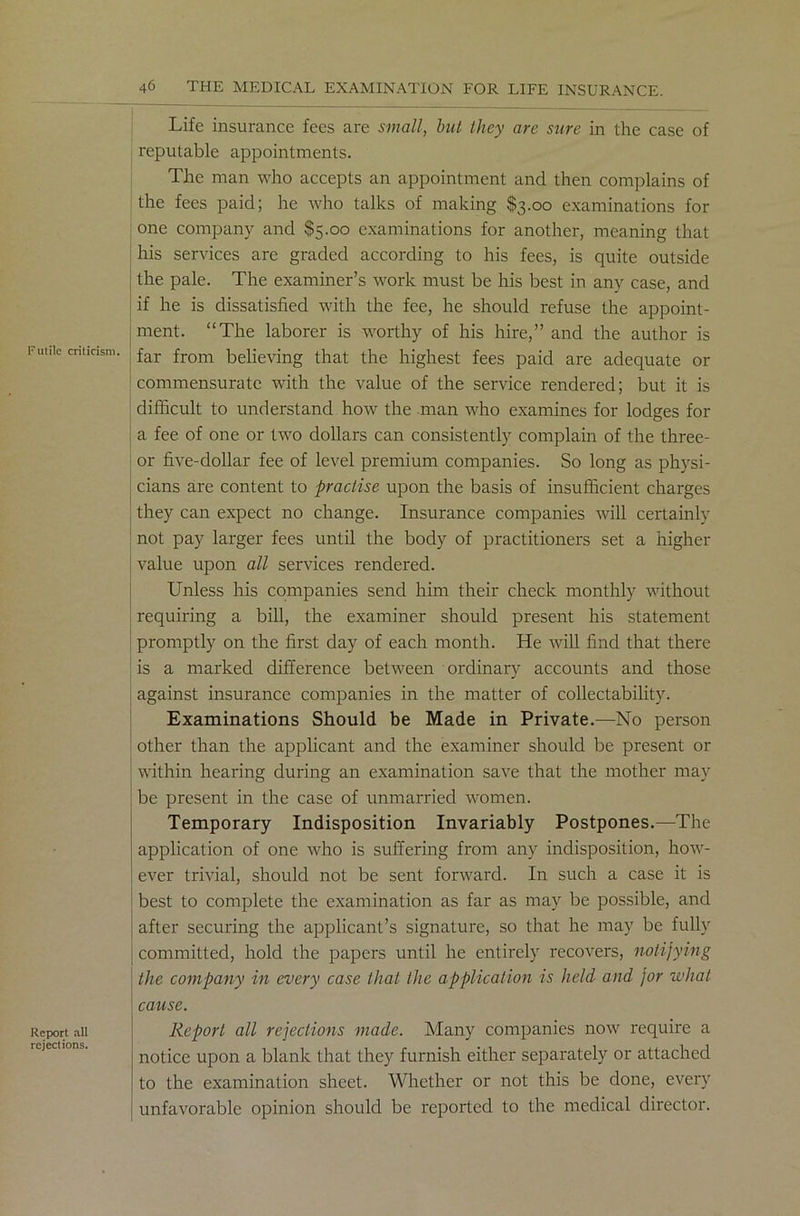 Life insurance fees are small, but they are sure in the case of reputable appointments. The man who accepts an appointment and then complains of the fees paid; he who talks of making $3.00 examinations for one company and $5.00 examinations for another, meaning that his services are graded according to his fees, is quite outside the pale. The examiner’s work must be his best in any case, and if he is dissatisfied with the fee, he should refuse the appoint- ment. “The laborer is worthy of his hire,” and the author is Funic criticism. far from believing that the highest fees paid are adequate or commensurate with the value of the service rendered; but it is difficult to understand how the man who examines for lodges for a fee of one or two dollars can consistently complain of the three- or five-dollar fee of level premium companies. So long as physi- cians are content to practise upon the basis of insufficient charges they can expect no change. Insurance companies will certainly not pay larger fees until the body of practitioners set a higher value upon all services rendered. Unless his companies send him their check monthly without requiring a bill, the examiner should present his statement promptly on the first day of each month. He will find that there is a marked difference between ordinary accounts and those against insurance companies in the matter of collectability. Examinations Should be Made in Private.—No person other than the applicant and the examiner should be present or within hearing during an examination save that the mother may be present in the case of unmarried women. Temporary Indisposition Invariably Postpones.—The application of one who is suffering from any indisposition, how- ever trivial, should not be sent forward. In such a case it is best to complete the examination as far as may be possible, and after securing the applicant’s signature, so that he may be fully committed, hold the papers until he entirely recovers, notifying the company in every case that the application is held and for what cause. Report all rejections made. Many companies now require a notice upon a blank that they furnish either separately or attached to the examination sheet. Whether or not this be done, every unfavorable opinion should be reported to the medical director. Report all rejections.