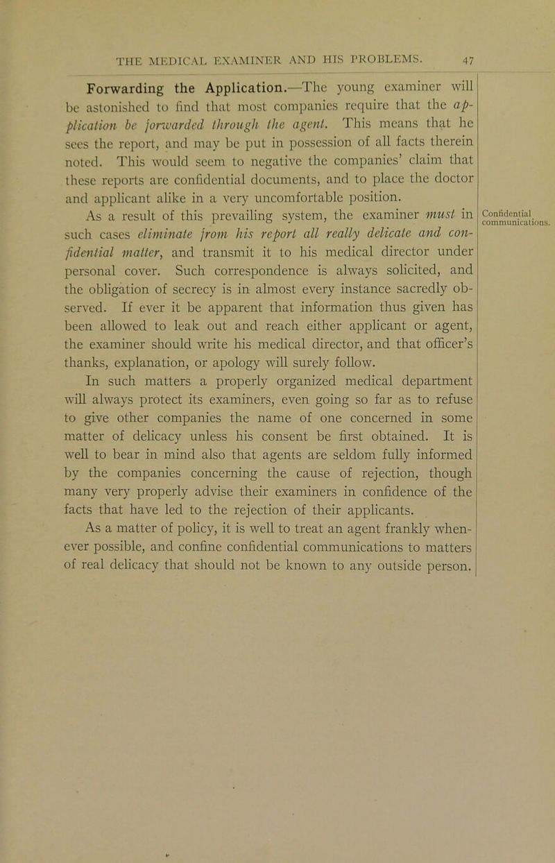 Forwarding the Application.—The young examiner will be astonished to find that most companies require that the ap- plication be forwarded through the agent. This means that he sees the report, and may be put in possession of all facts therein noted. This would seem to negative the companies’ claim that these reports are confidential documents, and to place the doctor and applicant alike in a very uncomfortable position. As a result of this prevailing system, the examiner must in such cases eliminate from his report all really delicate and con- fidential matter, and transmit it to his medical director under personal cover. Such correspondence is always solicited, and the obligation of secrecy is in almost every instance sacredly ob- served. If ever it be apparent that information thus given has been allowed to leak out and reach either applicant or agent, the examiner should write his medical director, and that officer’s thanks, explanation, or apology will surely follow. In such matters a properly organized medical department will always protect its examiners, even going so far as to refuse to give other companies the name of one concerned in some matter of delicacy unless his consent be first obtained. It is well to bear in mind also that agents are seldom fully informed by the companies concerning the cause of rejection, though many very properly advise their examiners in confidence of the facts that have led to the rejection of their applicants. As a matter of policy, it is well to treat an agent frankly when- ever possible, and confine confidential communications to matters of real delicacy that should not be known to any outside person. Confidential communications.