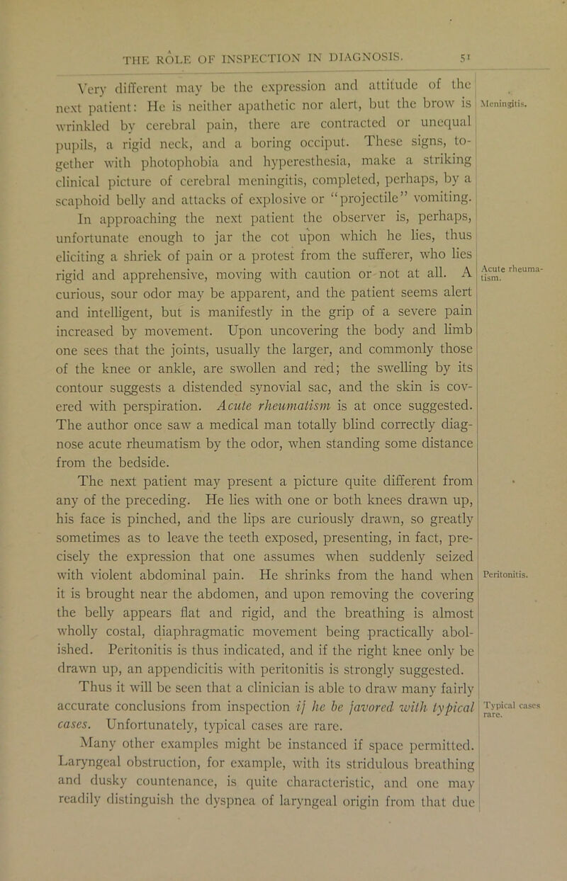 Very different may be the expression and attitude of the next patient: He is neither apathetic nor alert, but the brow is Meningitis, wrinkled by cerebral pain, there are contracted or unequal pupils, a rigid neck, and a boring occiput. These signs, to- gether with photophobia and hyperesthesia, make a striking clinical picture of cerebral meningitis, completed, perhaps, by a scaphoid belly and attacks of explosive or “projectile” vomiting. In approaching the next patient the observer is, perhaps, unfortunate enough to jar the cot upon which he lies, thus eliciting a shriek of pain or a protest from the sufferer, who lies rigid and apprehensive, moving with caution or not at all. A | rlleuma‘ curious, sour odor may be apparent, and the patient seems alert and intelligent, but is manifestly in the grip of a severe pain increased by movement. Upon uncovering the body and limb one sees that the joints, usually the larger, and commonly those of the knee or ankle, are swollen and red; the swelling by its contour suggests a distended synovial sac, and the skin is cov- ered with perspiration. Acute rheumatism is at once suggested. The author once saw a medical man totally blind correctly diag- nose acute rheumatism by the odor, when standing some distance from the bedside. The next patient may present a picture quite different from any of the preceding. He lies with one or both knees drawn up, his face is pinched, and the lips are curiously drawn, so greatly sometimes as to leave the teeth exposed, presenting, in fact, pre- cisely the expression that one assumes when suddenly seized with violent abdominal pain. He shrinks from the hand when Peritonitis, it is brought near the abdomen, and upon removing the covering the belly appears flat and rigid, and the breathing is almost wholly costal, diaphragmatic movement being practically abol- ished. Peritonitis is thus indicated, and if the right knee only be drawn up, an appendicitis with peritonitis is strongly suggested. Thus it will be seen that a clinician is able to draw many fairly accurate conclusions from inspection ij he be favored with typical 'r[jPical cascs cases. Unfortunately, typical cases are rare. Many other examples might be instanced if space permitted. Laryngeal obstruction, for example, with its stridulous breathing and dusky countenance, is quite characteristic, and one may readily distinguish the dyspnea of laryngeal origin from that due *
