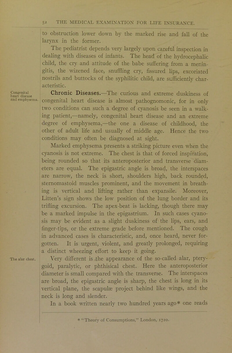 Congenital heart disease and emphysema. The alar chest. to obstruction lower down by the marked rise and fall of the larynx in the former. The pediatrist depends very largely upon careful inspection in dealing with diseases of infants. The head of the hydrocephalic child, the cry and attitude of the babe suffering from a menin- gitis, the wizened face, snuffling cry, fissured lips, excoriated nostrils and buttocks of the syphilitic child, are sufficiently char- acteristic. Chronic Diseases.—The curious and extreme duskiness of congenital heart disease is almost pathognomonic, for in only two conditions can such a degree of cyanosis be seen in a walk- ing patient,—namely, congenital heart disease and an extreme degree of emphysema,—the one a disease of childhood, the other of adult life and usually of middle age. Hence the two conditions may often be diagnosed at sight. Marked emphysema presents a striking picture even when the cyanosis is not extreme. The chest is that of forced inspiration, being rounded so that its anteroposterior and transverse diam- eters are equal. The epigastric angle is broad, the interspaces are narrow, the neck is short, shoulders high, back rounded, sternomastoid muscles prominent, and the movement in breath- ing is vertical and lifting rather than expansile. Moreover, Litten’s sign shows the low position of the lung border and its trifling excursion. The apex-beat is lacking, though there may be a marked impulse in the epigastrium. In such cases cyano- sis may be evident as a slight duskiness of the lips, ears, and finger-tips, or the extreme grade before mentioned. The cough in advanced cases is characteristic, and, once heard, never for- gotten. It is urgent, violent, and greatly prolonged, requiring a distinct wheezing effort to keep it going. Very different is the appearance of the so-called alar, ptery- goid, paralytic, or phthisical chest. Here the anteroposterior diameter is small compared with the transverse. The interspaces are broad, the epigastric angle is sharp, the chest is long in its vertical plane, the scapulae project behind like wings, and the neck is long and slender. In a book written nearly two hundred years ago* one reads * “Theory of Consumptions,” London, 1720.