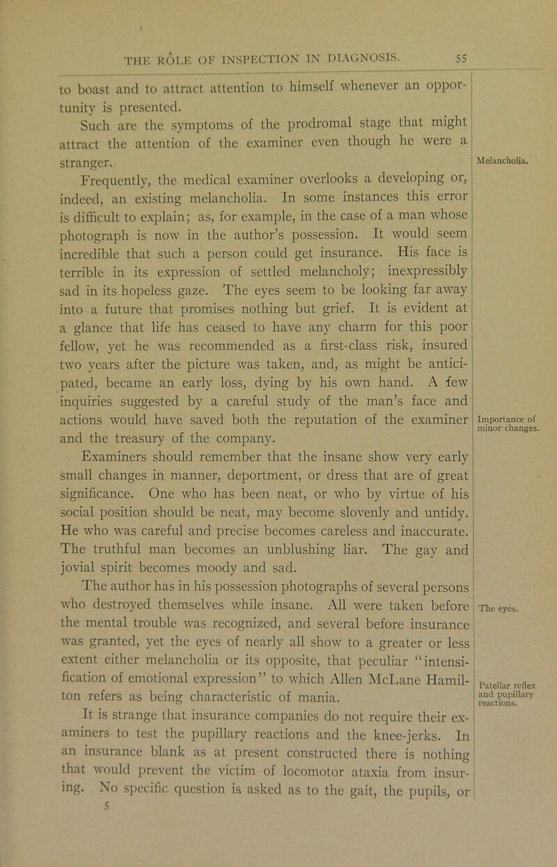 to boast and to attract attention to himself whenever an oppor- tunity is presented. Such are the symptoms of the prodromal stage that might attract the attention of the examiner even though he were a stranger. Frequently, the medical examiner overlooks a developing or, indeed, an existing melancholia. In some instances this error is difficult to explain; as, for example, in the case of a man whose photograph is now in the author’s possession. It would seem incredible that such a person could get insurance. His face is terrible in its expression of settled melancholy; inexpressibly sad in its hopeless gaze. The eyes seem to be looking far away into a future that promises nothing but grief. It is evident at a glance that life has ceased to have any charm for this poor fellow, yet he was recommended as a first-class risk, insured two years after the picture was taken, and, as might be antici- pated, became an early loss, dying by his own hand. A few inquiries suggested by a careful study of the man’s face and actions would have saved both the reputation of the examiner and the treasury of the company. Examiners should remember that the insane show very early small changes in manner, deportment, or dress that are of great significance. One who has been neat, or who by virtue of his social position should be neat, may become slovenly and untidy. He who was careful and precise becomes careless and inaccurate. The truthful man becomes an unblushing liar. The gay and jovial spirit becomes moody and sad. The author has in his possession photographs of several persons who destroyed themselves while insane. All were taken before the mental trouble was recognized, and several before insurance was granted, yet the eyes of nearly all show to a greater or less extent either melancholia or its opposite, that peculiar “intensi- fication of emotional expression” to which Allen McLane Hamil- ton refers as being characteristic of mania. It is strange that insurance companies do not require their ex- aminers to test the pupillary reactions and the knee-jerks. In an insurance blank as at present constructed there is nothing that would prevent the victim of locomotor ataxia from insur- ing. No specific question is asked as to the gait, the pupils, or 5 Melancholia. Importance of minor changes. I The eyes. Patellar reflex anil pupillary reactions.