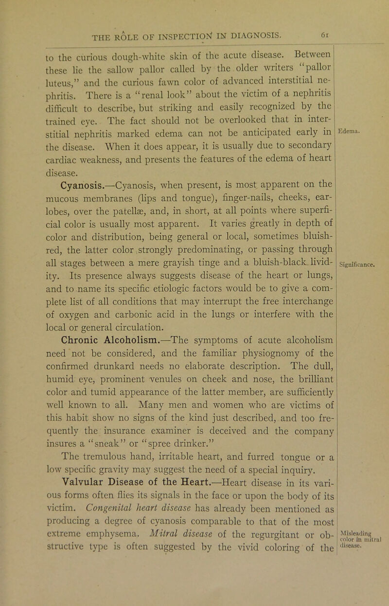to the curious dough-white skin of the acute disease. Between these lie the sallow pallor called by the older writers “pallor luteus,” and the curious fawn color of advanced interstitial ne- phritis. There is a “renal look” about the victim of a nephritis difficult to describe, but striking and easily recognized by the trained eye. The fact should not be overlooked that in inter- stitial nephritis marked edema can not be anticipated early in the disease. When it does appear, it is usually due to secondary cardiac weakness, and presents the features of the edema of heart disease. Cyanosis.—Cyanosis, when present, is most apparent on the mucous membranes (lips and tongue), finger-nails, cheeks, ear- lobes, over the patellae, and, in short, at all points where superfi- cial color is usually most apparent. It varies greatly in depth of color and distribution, being general or local, sometimes bluish- red, the latter color strongly predominating, or passing through all stages between a mere grayish tinge and a bluish-black livid- ity. Its presence always suggests disease of the heart or lungs, and to name its specific etiologic factors would be to give a com- plete list of all conditions that may interrupt the free interchange of oxygen and carbonic acid in the lungs or interfere with the local or general circulation. Chronic Alcoholism.—The symptoms of acute alcoholism need not be considered, and the familiar physiognomy of the confirmed drunkard needs no elaborate description. The dull, humid eye, prominent venules on cheek and nose, the brilliant color and tumid appearance of the latter member, are sufficiently well known to all. Many men and women who are victims of this habit show no signs of the kind just described, and too fre- quently the insurance examiner is deceived and the company insures a “sneak” or “spree drinker.” The tremulous hand, irritable heart, and furred tongue or a low specific gravity may suggest the need of a special inquiry. Valvular Disease of the Heart.—Heart disease in its vari- ous forms often flies its signals in the face or upon the body of its victim. Congenital heart disease has already been mentioned as producing a degree of cyanosis comparable to that of the most extreme emphysema. Mitral disease of the regurgitant or ob- structive type is often suggested by the vivid coloring of the Edem;i. Significance. j Misleading color in mitral disease.