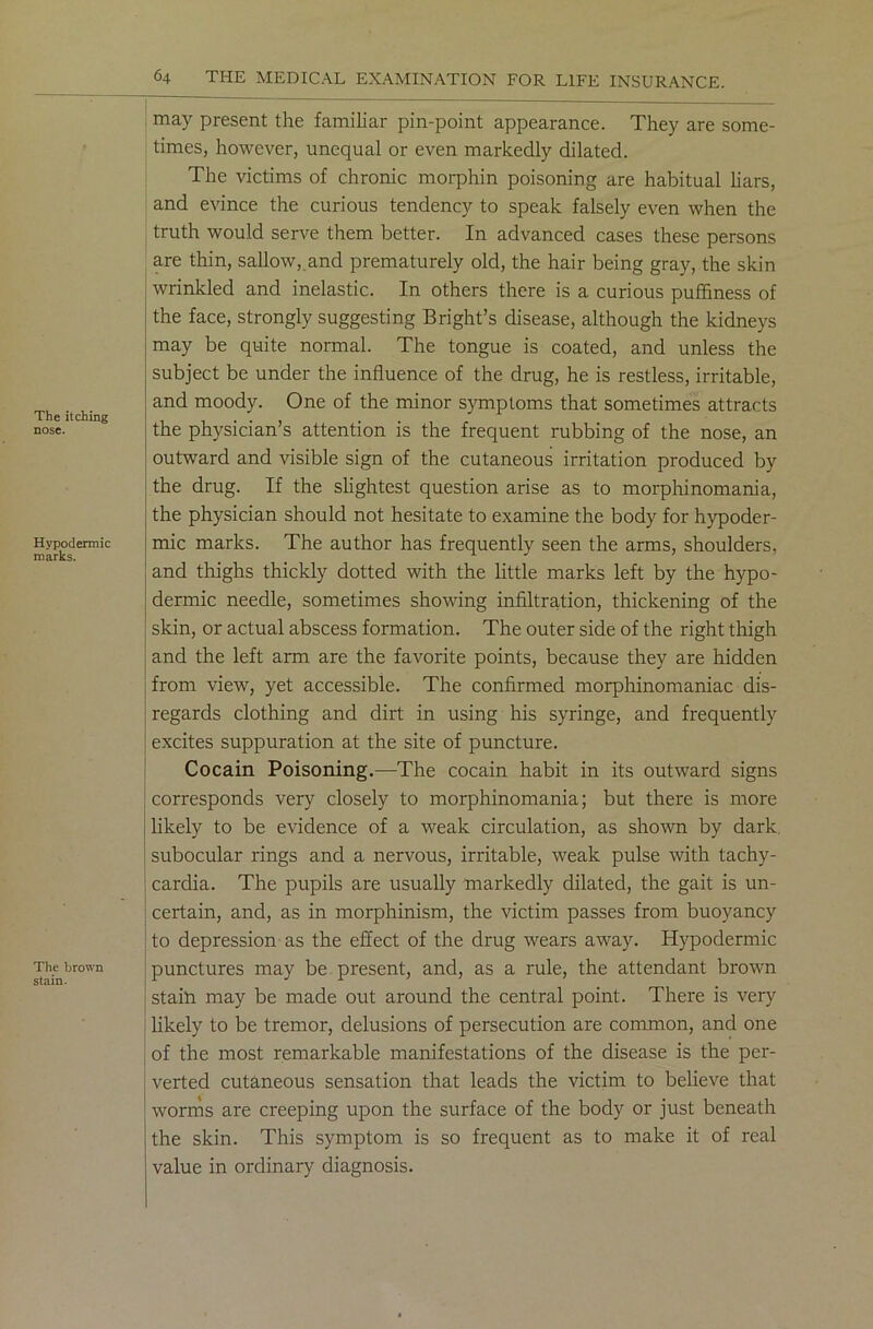 The itching nose. Hypodermic marks. The brown stain. may present the familiar pin-point appearance. They are some- times, however, unequal or even markedly dilated. The victims of chronic morphin poisoning are habitual liars, and evince the curious tendency to speak falsely even when the truth would serve them better. In advanced cases these persons are thin, sallow, and prematurely old, the hair being gray, the skin wrinkled and inelastic. In others there is a curious puffiness of the face, strongly suggesting Bright’s disease, although the kidneys may be quite normal. The tongue is coated, and unless the subject be under the influence of the drug, he is restless, irritable, and moody. One of the minor symptoms that sometimes attracts the physician’s attention is the frequent rubbing of the nose, an outward and visible sign of the cutaneous irritation produced by the drug. If the slightest question arise as to morphinomania, the physician should not hesitate to examine the body for hypoder- mic marks. The author has frequently seen the arms, shoulders, and thighs thickly dotted with the little marks left by the hypo- dermic needle, sometimes showing infiltration, thickening of the skin, or actual abscess formation. The outer side of the right thigh and the left arm are the favorite points, because they are hidden from view, yet accessible. The confirmed morphinomaniac dis- regards clothing and dirt in using his syringe, and frequently excites suppuration at the site of puncture. Cocain Poisoning.—The cocain habit in its outward signs corresponds very closely to morphinomania; but there is more likely to be evidence of a weak circulation, as shown by dark, subocular rings and a nervous, irritable, weak pulse with tachy- cardia. The pupils are usually markedly dilated, the gait is un- certain, and, as in morphinism, the victim passes from buoyancy to depression as the effect of the drug wears away. Hypodermic punctures may be present, and, as a rule, the attendant brown stain may be made out around the central point. There is very likely to be tremor, delusions of persecution are common, and one of the most remarkable manifestations of the disease is the per- verted cutaneous sensation that leads the victim to believe that worms are creeping upon the surface of the body or just beneath the skin. This symptom is so frequent as to make it of real value in ordinary diagnosis.