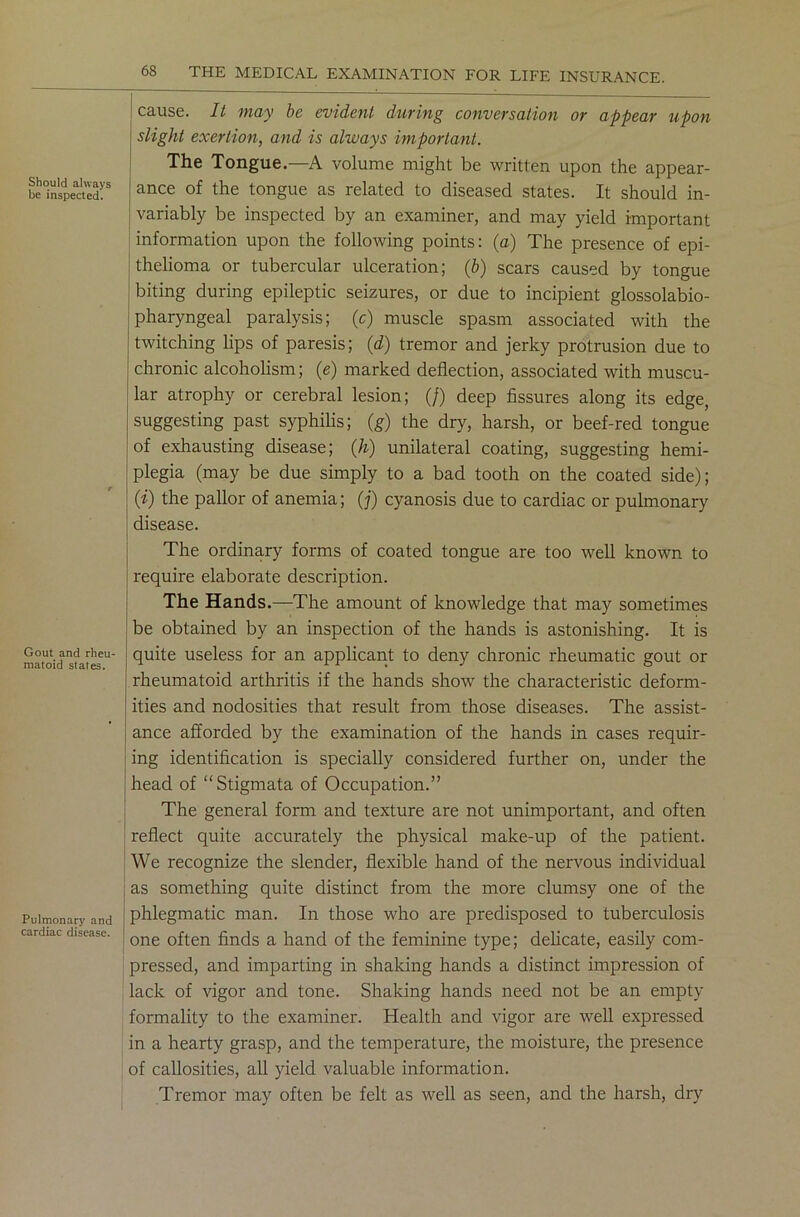 Should always be inspected. Gout and rheu- matoid states. Pulmonary and cardiac disease. cause. It may be evident during conversation or appear upon slight exertion, and is always important. The Tongue.—A volume might be written upon the appear- ance of the tongue as related to diseased states. It should in- variably be inspected by an examiner, and may yield important information upon the following points: (a) The presence of epi- thelioma or tubercular ulceration; (b) scars caused by tongue biting during epileptic seizures, or due to incipient glossolabio- pharyngeal paralysis; (c) muscle spasm associated with the twitching lips of paresis; (d) tremor and jerky protrusion due to chronic alcoholism; (e) marked deflection, associated with muscu- lar atrophy or cerebral lesion; (/) deep fissures along its edge, suggesting past syphilis; (g) the dry, harsh, or beef-red tongue of exhausting disease; (h) unilateral coating, suggesting hemi- plegia (may be due simply to a bad tooth on the coated side); (i) the pallor of anemia; (j) cyanosis due to cardiac or pulmonary disease. The ordinary forms of coated tongue are too well known to require elaborate description. The Hands.—The amount of knowledge that may sometimes be obtained by an inspection of the hands is astonishing. It is quite useless for an applicant to deny chronic rheumatic gout or rheumatoid arthritis if the hands show the characteristic deform- ities and nodosities that result from those diseases. The assist- ance afforded by the examination of the hands in cases requir- ing identification is specially considered further on, under the head of “Stigmata of Occupation.” The general form and texture are not unimportant, and often reflect quite accurately the physical make-up of the patient. We recognize the slender, flexible hand of the nervous individual as something quite distinct from the more clumsy one of the phlegmatic man. In those who are predisposed to tuberculosis one often finds a hand of the feminine type; delicate, easily com- pressed, and imparting in shaking hands a distinct impression of lack of vigor and tone. Shaking hands need not be an empty formality to the examiner. Health and vigor are well expressed in a hearty grasp, and the temperature, the moisture, the presence of callosities, all yield valuable information. Tremor may often be felt as well as seen, and the harsh, dry
