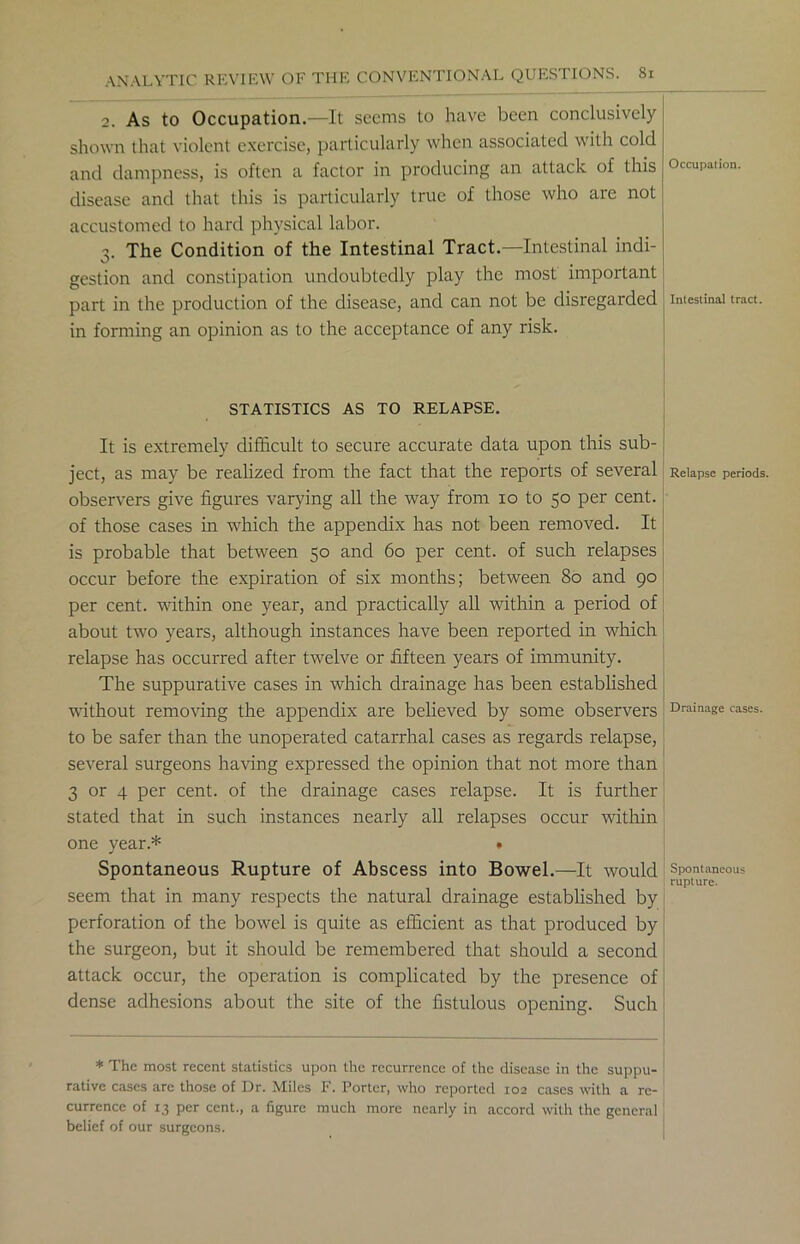 2. As to Occupation.—It seems to have been conclusively shown that violent exercise, particularly when associated with cold and dampness, is often a factor in producing an attack of this disease and that this is particularly true of those who are not accustomed to hard physical labor. 3. The Condition of the Intestinal Tract—Intestinal indi- gestion and constipation undoubtedly play the most important part in the production of the disease, and can not be disregarded in forming an opinion as to the acceptance of any risk. STATISTICS AS TO RELAPSE. It is extremely difficult to secure accurate data upon this sub- ject, as may be realized from the fact that the reports of several observers give figures varying all the way from 10 to 50 per cent, of those cases in which the appendix has not been removed. It is probable that between 50 and 60 per cent, of such relapses occur before the expiration of six months; between 80 and 90 per cent, within one year, and practically all within a period of about two years, although instances have been reported in which relapse has occurred after twelve or fifteen years of immunity. The suppurative cases in which drainage has been established without removing the appendix are believed by some observers to be safer than the unoperated catarrhal cases as regards relapse, several surgeons having expressed the opinion that not more than 3 or 4 per cent, of the drainage cases relapse. It is further stated that in such instances nearly all relapses occur within one year.* • Spontaneous Rupture of Abscess into Bowel.—It would seem that in many respects the natural drainage established by perforation of the bowel is quite as efficient as that produced by the surgeon, but it should be remembered that should a second attack occur, the operation is complicated by the presence of dense adhesions about the site of the fistulous opening. Such * The most recent statistics upon the recurrence of the disease in the suppu- rative cases are those of Dr. Miles F. Porter, who reported 102 cases with a re- currence of 13 per cent., a figure much more nearly in accord with the general belief of our surgeons. Occupation. Intestinal tract. Relapse periods. Drainage cases. Spontaneous rupture.