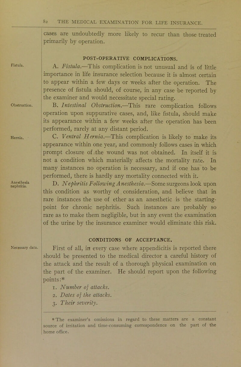 Fistula. Obstruction. Hernia. Anesthesia nephritis. Necessary data. cases are undoubtedly more likely to recur than those treated primarily by operation. POST-OPERATIVE COMPLICATIONS. A. Fistula.—This complication is not unusual and is of little importance in life insurance selection because it is almost certain to appear within a few days or weeks after the operation. The presence of fistula should, of course, in any case be reported by the examiner and would necessitate special rating. B. Intestinal Obstruction.—This rare complication follows operation upon suppurative cases, and, like fistula, should make its appearance within a few weeks after the operation has been performed, rarely at any distant period. C. Ventral Hernia.—This complication is likely to make its appearance within one year, and commonly follows cases in which prompt closure of the wound was not obtained. In itself it is not a condition which materially affects the mortality rate. In many instances no operation is necessary, and if one has to be performed, there is hardly any mortality connected with it. D. Nephritis Following A nesthesia.—Some surgeons look upon this condition as worthy of consideration, and believe that in rare instances the use of ether as an anesthetic is the starting- point for chronic nephritis. Such instances are probably so rare as to make them negligible, but in any event the examination of the urine by the insurance examiner would eliminate this risk. CONDITIONS OF ACCEPTANCE. First of all, in every case where appendicitis is reported there should be presented to the medical director a careful history of the attack and the result of a thorough physical examination on the part of the examiner. He should report upon the following points:* 1. Number o) attacks. 2. Dates of the attacks. 3. Their severity. * The examiner’s omissions in regard to these matters are a constant source of irritation and time-consuming correspondence on the part of the home office.