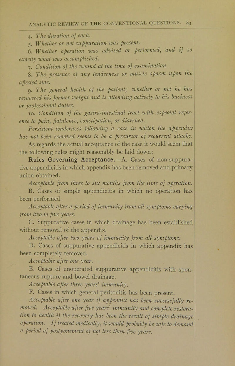 4. The duration 0} each. 5. Whether or not suppuration was present. 6. Whether operation was advised or performed, and ij so exactly what was accomplished. 7. Condition oj the wound at the time of examination. S. The presence oj any tenderness or muscle spasm upon the affected side. 9. The general health oj the patient; whether or not he has recovered his former weight and is attending actively to his business or professional duties. 10. Condition of the gastro-intestinal tract with especial refer- ence to pain, flatulence, constipation, or diarrhea. Persistent tenderness following a case in which the appendix has not been removed seems to be a precursor of recurrent attacks. As regards the actual acceptance of the case it would seem that the following rules might reasonably be laid down: Rules Governing Acceptance.—A. Cases of non-suppura- tive appendicitis in which appendix has been removed and primary union obtained. Acceptable from three to six months from the time of operation. B. Cases of simple appendicitis in which no operation has been performed. Acceptable after a period of immunity from all symptoms varying from two to five years. C. Suppurative cases in which drainage has been established without removal of the appendix. Acceptable after two years of immunity from all symptoms. D. Cases of suppurative appendicitis in which appendix has been completely removed. Acceptable after one year. E. Cases of unoperated suppurative appendicitis with spon- taneous rupture and bowel drainage. Acceptable after three years' immunity. F. Cases in which general peritonitis has been present. Acceptable after one year if appendix has been successfully re- moved. Acceptable after five years' immunity and complete restora- tion to health ij the recovery has been the result of simple drainage operation. If treated medically, it would probably be safe to demand a period of postponement of not less than five years.