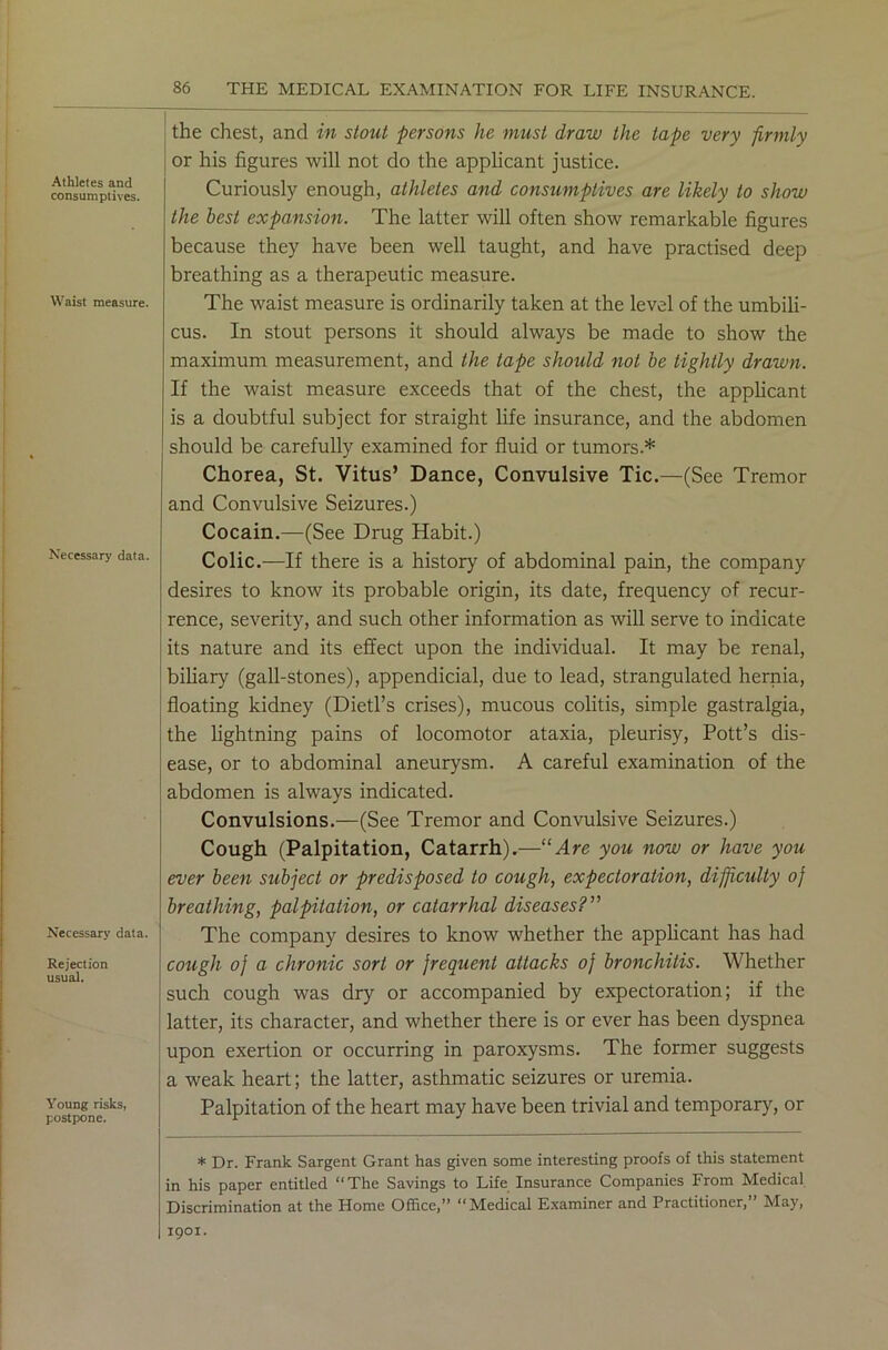 Athletes and consumptives. Waist measure. Necessary data. Necessary data. Rejection usual. Young risks, postpone. 86 THE MEDICAL EXAMINATION FOR LIFE INSURANCE. the chest, and in stout persons he must draw the tape very firmly or his figures will not do the applicant justice. Curiously enough, athletes and consumptives are likely to show the best expansion. The latter will often show remarkable figures because they have been well taught, and have practised deep breathing as a therapeutic measure. The waist measure is ordinarily taken at the level of the umbili- cus. In stout persons it should always be made to show the maximum measurement, and the tape should not be tightly drawn. If the waist measure exceeds that of the chest, the applicant is a doubtful subject for straight life insurance, and the abdomen should be carefully examined for fluid or tumors.* Chorea, St. Vitus’ Dance, Convulsive Tic.—(See Tremor and Convulsive Seizures.) Cocain.—(See Drug Habit.) Colic.—If there is a history of abdominal pain, the company desires to know its probable origin, its date, frequency of recur- rence, severity, and such other information as will serve to indicate its nature and its effect upon the individual. It may be renal, biliary (gall-stones), appendicial, due to lead, strangulated hernia, floating kidney (Dietl’s crises), mucous colitis, simple gastralgia, the lightning pains of locomotor ataxia, pleurisy, Pott’s dis- ease, or to abdominal aneurysm. A careful examination of the abdomen is always indicated. Convulsions.—(See Tremor and Convulsive Seizures.) Cough (Palpitation, Catarrh).—“Are you now or have you ever been subject or predisposed to cough, expectoration, difficulty oj breathing, palpitation, or catarrhal diseases?” The company desires to know whether the applicant has had cough oj a chronic sort or frequent attacks oj bronchitis. Whether such cough was dry or accompanied by expectoration; if the latter, its character, and whether there is or ever has been dyspnea upon exertion or occurring in paroxysms. The former suggests a weak heart; the latter, asthmatic seizures or uremia. Palpitation of the heart may have been trivial and temporary, or * Dr. Frank Sargent Grant has given some interesting proofs of this statement in his paper entitled “The Savings to Life Insurance Companies From Medical Discrimination at the Home Office,” “Medical Examiner and Practitioner,” May, 1901.