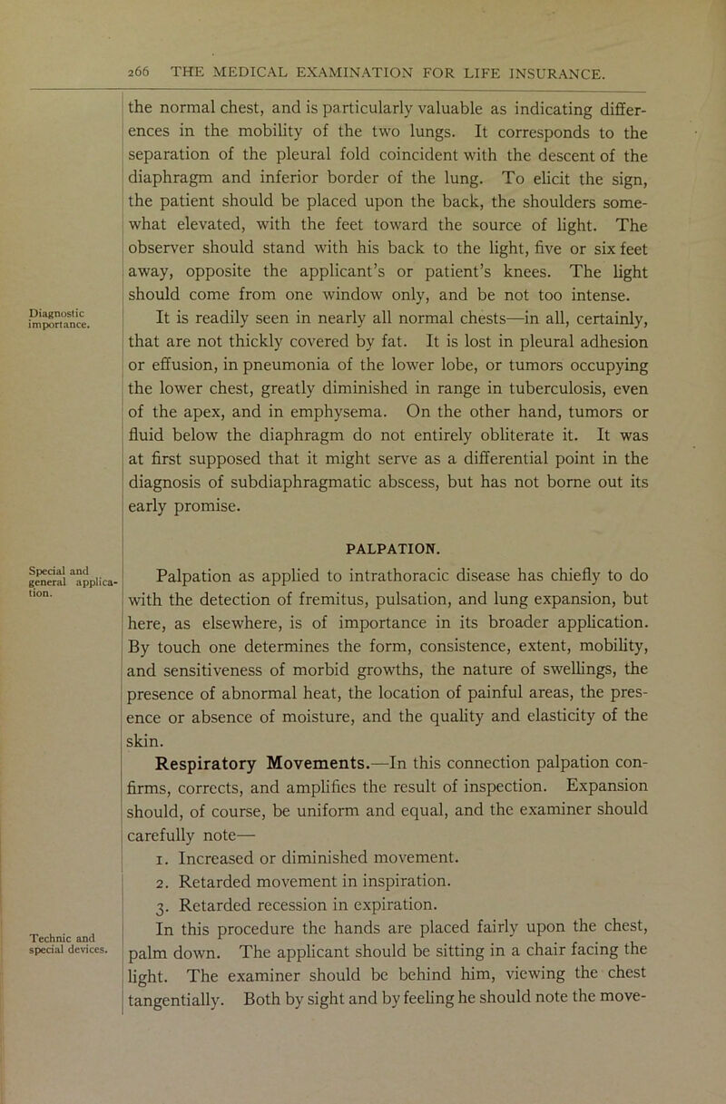 Diagnostic importance. Special and general applica- tion. Technic and special devices. the normal chest, and is particularly valuable as indicating differ- ences in the mobility of the two lungs. It corresponds to the separation of the pleural fold coincident with the descent of the diaphragm and inferior border of the lung. To elicit the sign, the patient should be placed upon the back, the shoulders some- what elevated, with the feet toward the source of light. The observer should stand with his back to the light, five or six feet away, opposite the applicant’s or patient’s knees. The light should come from one window only, and be not too intense. It is readily seen in nearly all normal chests—in all, certainly, that are not thickly covered by fat. It is lost in pleural adhesion or effusion, in pneumonia of the lower lobe, or tumors occupying the lower chest, greatly diminished in range in tuberculosis, even of the apex, and in emphysema. On the other hand, tumors or fluid below the diaphragm do not entirely obliterate it. It was at first supposed that it might serve as a differential point in the diagnosis of subdiaphragmatic abscess, but has not borne out its early promise. PALPATION. Palpation as applied to intrathoracic disease has chiefly to do with the detection of fremitus, pulsation, and lung expansion, but here, as elsewhere, is of importance in its broader application. By touch one determines the form, consistence, extent, mobility, and sensitiveness of morbid growths, the nature of swellings, the presence of abnormal heat, the location of painful areas, the pres- ence or absence of moisture, and the quality and elasticity of the skin. Respiratory Movements.—In this connection palpation con- firms, corrects, and amplifies the result of inspection. Expansion should, of course, be uniform and equal, and the examiner should carefully note— 1. Increased or diminished movement. I 2. Retarded movement in inspiration. 3. Retarded recession in expiration. In this procedure the hands are placed fairly upon the chest, palm down. The applicant should be sitting in a chair facing the light. The examiner should be behind him, viewing the chest tangentially. Both by sight and by feeling he should note the move-