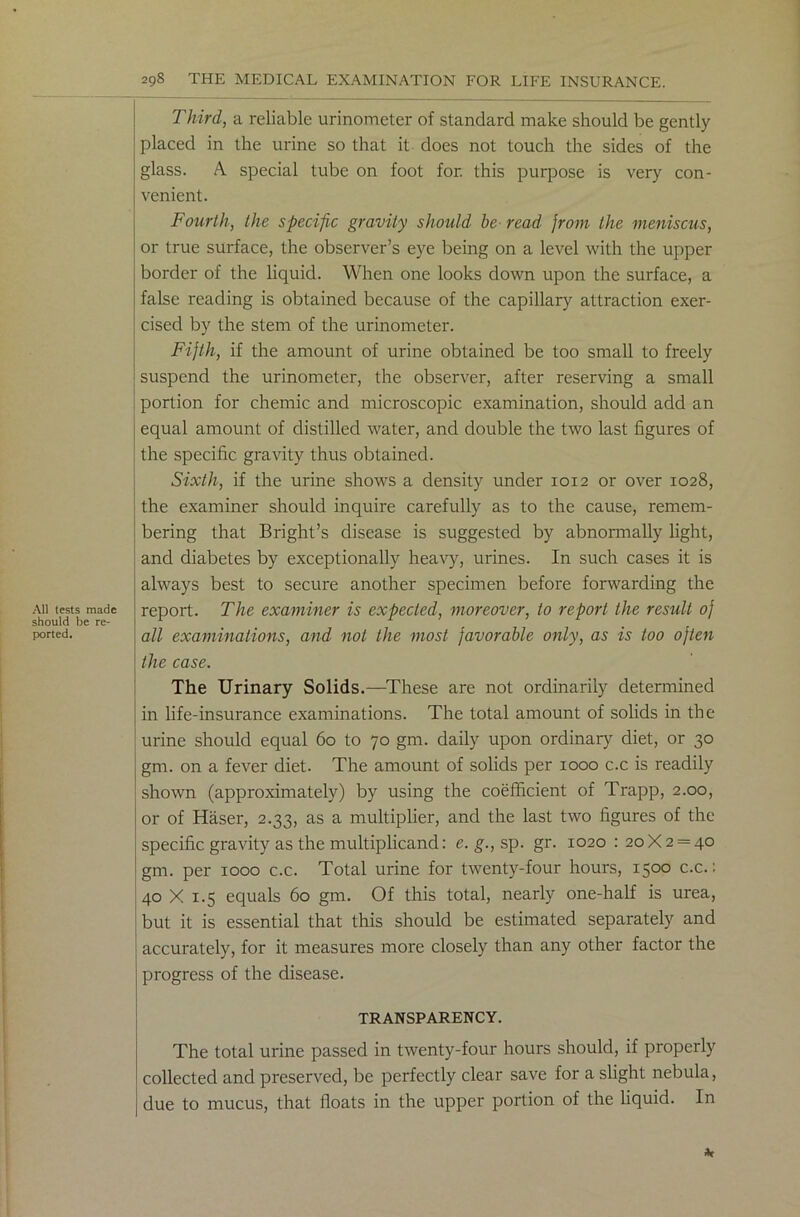 All tests made should be re- ported. Third, a reliable urinometer of standard make should be gently placed in the urine so that it does not touch the sides of the glass. A special tube on foot for. this purpose is very con- venient. Fourth, the specific gravity should be read from the meniscus, or true surface, the observer’s eye being on a level with the upper border of the liquid. When one looks down upon the surface, a false reading is obtained because of the capillary attraction exer- cised by the stem of the urinometer. Fifth, if the amount of urine obtained be too small to freely suspend the urinometer, the observer, after reserving a small portion for chemic and microscopic examination, should add an equal amount of distilled water, and double the two last figures of the specific gravity thus obtained. Sixth, if the urine shows a density under 1012 or over 1028, the examiner should inquire carefully as to the cause, remem- bering that Bright’s disease is suggested by abnormally light, and diabetes by exceptionally heavy, urines. In such cases it is always best to secure another specimen before forwarding the report. The examiner is expected, moreover, to report the result of all examinations, and not the most favorable only, as is too often the case. The Urinary Solids.—These are not ordinarily determined in life-insurance examinations. The total amount of solids in the urine should equal 60 to 70 gm. daily upon ordinary diet, or 30 gm. on a fever diet. The amount of solids per 1000 c.c is readily shown (approximately) by using the coefficient of Trapp, 2.00, or of Haser, 2.33, as a multiplier, and the last two figures of the specific gravity as the multiplicand: e. g., sp. gr. 1020 : 20X2 = 40 gm. per 1000 c.c. Total urine for twenty-four hours, 15°° c.c.: 40 X 1.5 equals 60 gm. Of this total, nearly one-half is urea, but it is essential that this should be estimated separately and accurately, for it measures more closely than any other factor the progress of the disease. TRANSPARENCY. The total urine passed in twenty-four hours should, if properly collected and preserved, be perfectly clear save for a slight nebula, due to mucus, that floats in the upper portion of the liquid. In