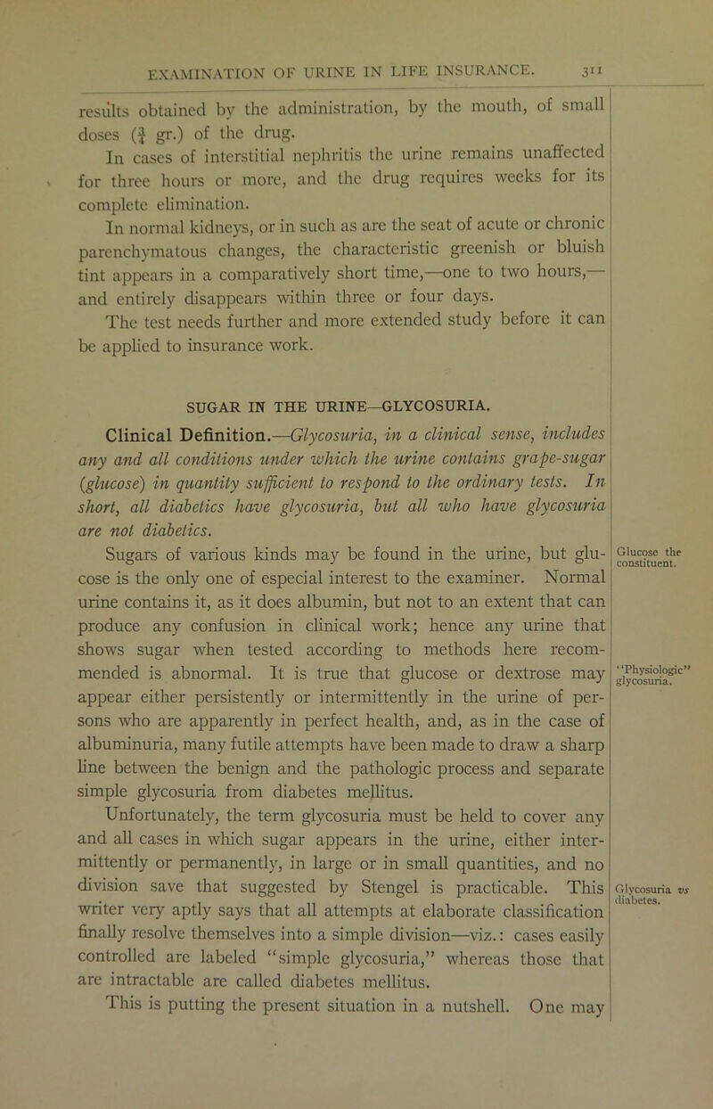 results obtained by the administration, by the mouth, of small doses ($ gr.) of the drug. In cases of interstitial nephritis the urine remains unaffected for three hours or more, and the drug requires weeks for its complete elimination. In normal kidneys, or in such as are the scat of acute or chronic parenchymatous changes, the characteristic greenish or bluish tint appears in a comparatively short time,—one to two hours, and entirely disappears within three or four days. The test needs further and more extended study before it can be applied to insurance work. SUGAR IN THE URINE—GLYCOSURIA. Clinical Definition.—Glycosuria, in a clinical sense, includes any and all conditions under which the urine contains grape-sugar (glucose) in quantity sufficient to respond to the ordinary tests. In short, all diabetics have glycosuria, but all who have glycosuria are not diabetics. Sugars of various kinds may be found in the urine, but glu- cose is the only one of especial interest to the examiner. Normal urine contains it, as it does albumin, but not to an extent that can produce any confusion in clinical work; hence any urine that shows sugar when tested according to methods here recom- mended is abnormal. It is true that glucose or dextrose may appear either persistently or intermittently in the urine of per- sons who are apparently in perfect health, and, as in the case of albuminuria, many futile attempts have been made to draw a sharp line between the benign and the pathologic process and separate simple glycosuria from diabetes mellitus. Unfortunately, the term glycosuria must be held to cover any and all cases in which sugar appears in the urine, either inter- mittently or permanently, in large or in small quantities, and no division save that suggested by Stengel is practicable. This writer very aptly says that all attempts at elaborate classification finally resolve themselves into a simple division—viz.: cases easily controlled are labeled “simple glycosuria,” whereas those that are intractable are called diabetes mellitus. This is putting the present situation in a nutshell. One may Glucose the constituent. ‘ ‘Physiologic” glycosuria. Glycosuria vs diabetes.