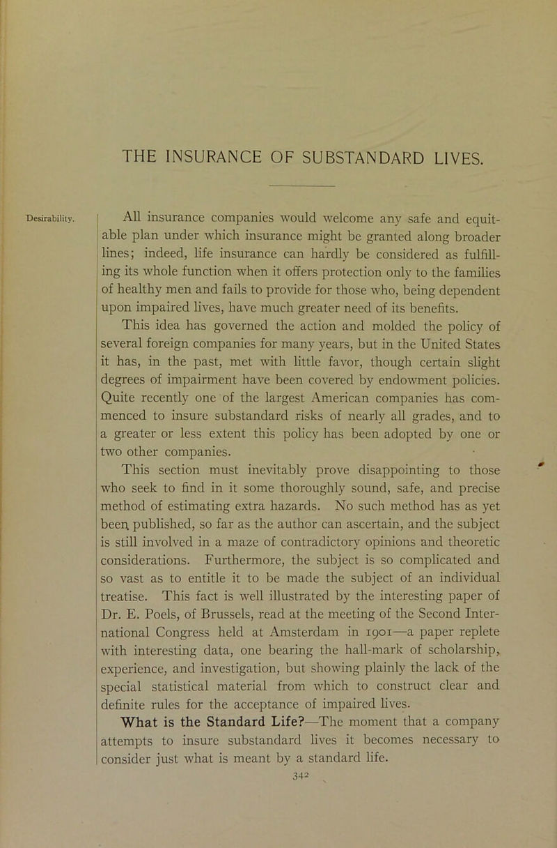 THE INSURANCE OF SUBSTANDARD LIVES. Desirability. All insurance companies would welcome any safe and equit- able plan under which insurance might be granted along broader lines; indeed, life insurance can hardly be considered as fulfill- ing its whole function when it offers protection only to the families of healthy men and fails to provide for those who, being dependent upon impaired lives, have much greater need of its benefits. This idea has governed the action and molded the policy of several foreign companies for many years, but in the United States it has, in the past, met with little favor, though certain slight degrees of impairment have been covered by endowment policies. Quite recently one of the largest American companies has com- menced to insure substandard risks of nearly all grades, and to a greater or less extent this policy has been adopted by one or two other companies. This section must inevitably prove disappointing to those who seek to find in it some thoroughly sound, safe, and precise method of estimating extra hazards. No such method has as yet beer; published, so far as the author can ascertain, and the subject is still involved in a maze of contradictory opinions and theoretic considerations. Furthermore, the subject is so complicated and so vast as to entitle it to be made the subject of an individual treatise. This fact is well illustrated by the interesting paper of Dr. E. Poels, of Brussels, read at the meeting of the Second Inter- national Congress held at Amsterdam in 1901—a paper replete with interesting data, one bearing the hall-mark of scholarship, experience, and investigation, but showing plainly the lack of the special statistical material from which to construct clear and definite rules for the acceptance of impaired lives. What is the Standard Life?—The moment that a company attempts to insure substandard lives it becomes necessary to consider just what is meant by a standard life.