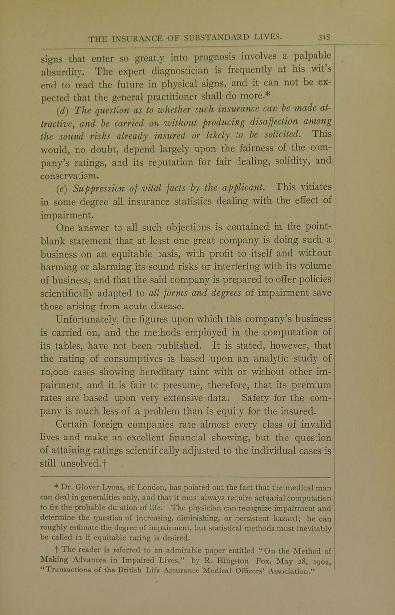 signs that enter so greatly into prognosis involves a palpable absurdity. The expert diagnostician is frequently at his wit’s end to read the future in physical signs, and it can not be ex- pected that the general practitioner shall do more.* (d) The question as to whether such insurance can be made at- tractive, and be carried on without producing disaffection among the sound risks already insured or likely to be solicited. This would, no doubt, depend largely upon the fairness of the com- pany’s ratings, and its reputation for fair dealing, solidity, and conservatism. (e) Suppression of vital facts by the applicant. This vitiates in some degree all insurance statistics dealing with the effect of impairment. One 'answer to all such objections is contained in the point- blank statement that at least one great company is doing such a business on an equitable basis, with profit to itself and without harming or alarming its sound risks or interfering with its volume of business, and that the said company is prepared to offer policies scientifically adapted to all forms and degrees of impairment save those arising from acute disease. Unfortunately, the figures upon which this company’s business is carried on, and the methods employed in the computation of its tables, have not been published. It is stated, however, that the rating of consumptives is based upon an analytic study of 10,000 cases showing hereditary taint with or without other im- pairment, and it is fair to presume, therefore, that its premium rates are based upon very extensive data. Safety for the com- pany is much less of a problem than is equity for the insured. Certain foreign companies rate almost every class of invalid lives and make an excellent financial showing, but the question of attaining ratings scientifically adjusted to the individual cases is still unsolved.f * Dr. Glover Lyons, of London, has pointed out the fact that the medical man can deal in generalities only, and that it must always require actuarial computation to fix the probable duration of life. The physician can recognize impairment and determine the question of increasing, diminishing, or persistent hazard; he can roughly estimate the degree of impairment, but statistical methods must inevitably be called in if equitable rating is desired. fThe reader is referred to an admirable paper entitled “On the Method of Making Advances in Impaired Lives,” by R. Kingston Fox, May 28, 1902, “Transactions of the British Life Assurance Medical Officers’ Association.”