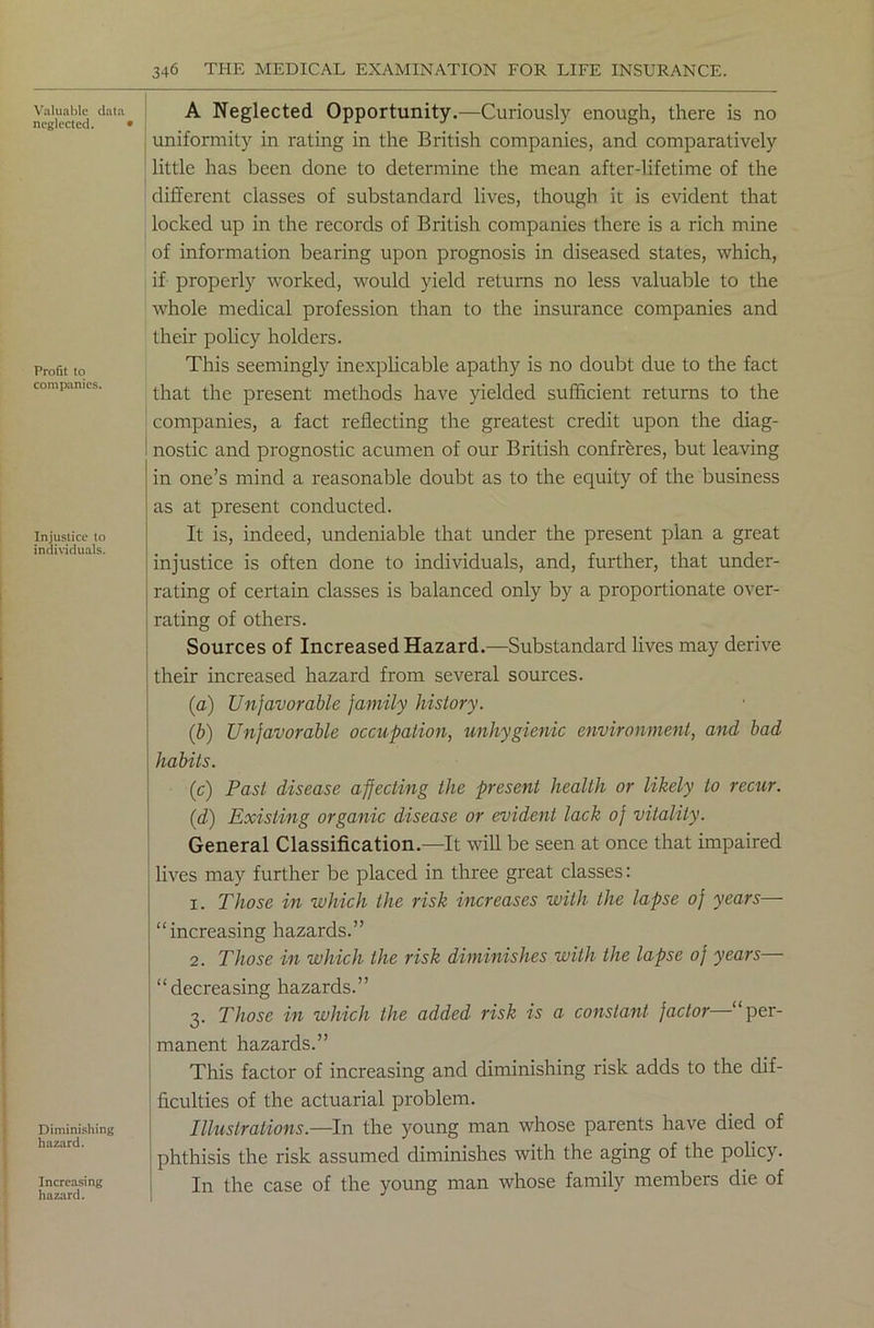 Valuable data neglected. Profit to companies. Injustice to individuals. Diminishing hazard. Increasing hazard. A Neglected Opportunity.—Curiously enough, there is no uniformity in rating in the British companies, and comparatively little has been done to determine the mean after-lifetime of the different classes of substandard lives, though it is evident that locked up in the records of British companies there is a rich mine of information bearing upon prognosis in diseased states, which, if properly worked, would yield returns no less valuable to the whole medical profession than to the insurance companies and their policy holders. This seemingly inexplicable apathy is no doubt due to the fact that the present methods have yielded sufficient returns to the companies, a fact reflecting the greatest credit upon the diag- ! nostic and prognostic acumen of our British confreres, but leaving in one’s mind a reasonable doubt as to the equity of the business as at present conducted. It is, indeed, undeniable that under the present plan a great injustice is often done to individuals, and, further, that under- rating of certain classes is balanced only by a proportionate over- rating of others. Sources of Increased Hazard.—Substandard lives may derive their increased hazard from several sources. (a) Unfavorable family history. (b) Unfavorable occupation, unhygienic environment, and bad habits. (c) Past disease affecting the present health or likely to recur. (d) Existing organic disease or evident lack of vitality. General Classification.—It will be seen at once that impaired lives may further be placed in three great classes: 1. Those in which the risk increases with the lapse of years— “increasing hazards.” 2. Those in which the risk diminishes with the lapse of years “decreasing hazards.” 3. Those in which the added risk is a constant factor—“per- manent hazards.” This factor of increasing and diminishing risk adds to the dif- ficulties of the actuarial problem. Illustrations.—In the young man whose parents have died of phthisis the risk assumed diminishes with the aging of the policy. In the case of the young man whose family members die of