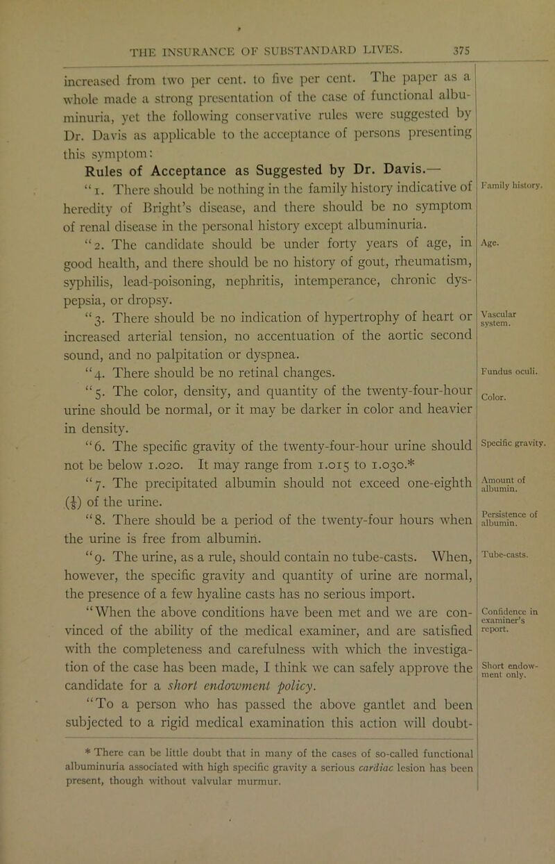 increased from two per cent, to five per cent. The paper as a whole made a strong presentation of the case of functional albu- minuria, yet the following conservative rules were suggested by Dr. Davis as applicable to the acceptance of persons presenting this symptom: Rules of Acceptance as Suggested by Dr. Davis.— “ i. There should be nothing in the family history indicative of heredity of Bright’s disease, and there should be no symptom of renal disease in the personal history except albuminuria. “2. The candidate should be under forty years of age, in good health, and there should be no history of gout, rheumatism, syphilis, lead-poisoning, nephritis, intemperance, chronic dys- pepsia, or dropsy. “3. There should be no indication of hypertrophy of heart or increased arterial tension, no accentuation of the aortic second sound, and no palpitation or dyspnea. “4. There should be no retinal changes. “5. The color, density, and quantity of the twenty-four-hour urine should be normal, or it may be darker in color and heavier in density. “6. The specific gravity of the twenty-four-hour urine should not be below 1.020. It may range from 1.015 to 1.030.* “ 7. The precipitated albumin should not exceed one-eighth (£) of the urine. “8. There should be a period of the twenty-four hours when the urine is free from albumin. “9. The urine, as a rule, should contain no tube-casts. When, however, the specific gravity and quantity of urine are normal, the presence of a few hyaline casts has no serious import. “When the above conditions have been met and we are con- vinced of the ability of the medical examiner, and are satisfied with the completeness and carefulness with which the investiga- tion of the case has been made, I think we can safely approve the candidate for a short endowment policy. “To a person who has passed the above gantlet and been subjected to a rigid medical examination this action will doubt- * There can be little doubt that in many of the cases of so-called functional albuminuria associated with high specific gravity a serious cardiac lesion has been present, though without valvular murmur. Family history. Age. Vascular system. Fundus oculi. Color. Specific gravity. Amount of albumin. Persistence of albumin. Tube-casts. Confidence in examiner’s report. Short endow- ment only.