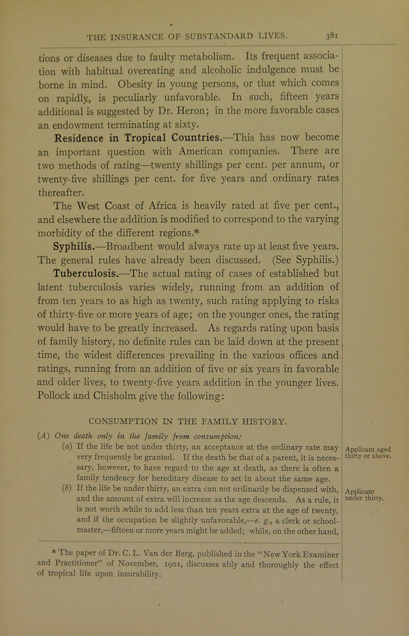 tions or diseases due to faulty metabolism. Its frequent associa- tion with habitual overeating and alcoholic indulgence must be borne in mind. Obesity in young persons, or that which comes on rapidly, is peculiarly unfavorable. In such, fifteen years additional is suggested by Dr. Heron; in the more favorable cases an endowment terminating at sixty. Residence in Tropical Countries.—This has now become an important question with American companies. There are two methods of rating—twenty shillings per cent, per annum, or twenty-five shillings per cent, for five years and ordinary rates thereafter. The West Coast of Africa is heavily rated at five per cent., and elsewhere the addition is modified to correspond to the varying morbidity of the different regions.* Syphilis.—Broadbent would always rate up at least five years. The general rules have already been discussed. (See Syphilis.) Tuberculosis.—The actual rating of cases of established but latent tuberculosis varies widely, running from an addition of from ten years to as high as twenty, such rating applying to risks of thirty-five or more years of age; on the younger ones, the rating would have to be greatly increased. As regards rating upon basis of family history, no definite rules can be laid down at the present time, the widest differences prevailing in the various offices and ratings, running from an addition of five or six years in favorable and older lives, to twenty-five years addition in the younger lives. Pollock and Chisholm give the following : CONSUMPTION IN THE FAMILY HISTORY. (A) One death only in the family from consumption: (a) If the life be not under thirty, an acceptance at the ordinary rate may very frequently be granted. If the death be that of a parent, it is neces- sary, however, to have regard to the age at death, as there is often a family tendency for hereditary disease to set in about the same age. (b) If the life be under thirty, an extra can not ordinarily be dispensed with, and the amount of extra will increase as the age descends. As a rule, it is not worth .while to add less than ten years extra at the age of twenty, and if the occupation be slightly unfavorable,—e. g., a clerk or school- master,—fifteen or more years might be added; while, on the other hand, Applicant aged thirty or above. Applicant under thirty. * The paper of Dr. C. L. Van der Berg, published in the “New York Examiner and Practitioner” of November, 1901, discusses ably and thoroughly the effect of tropical life upon insurability.