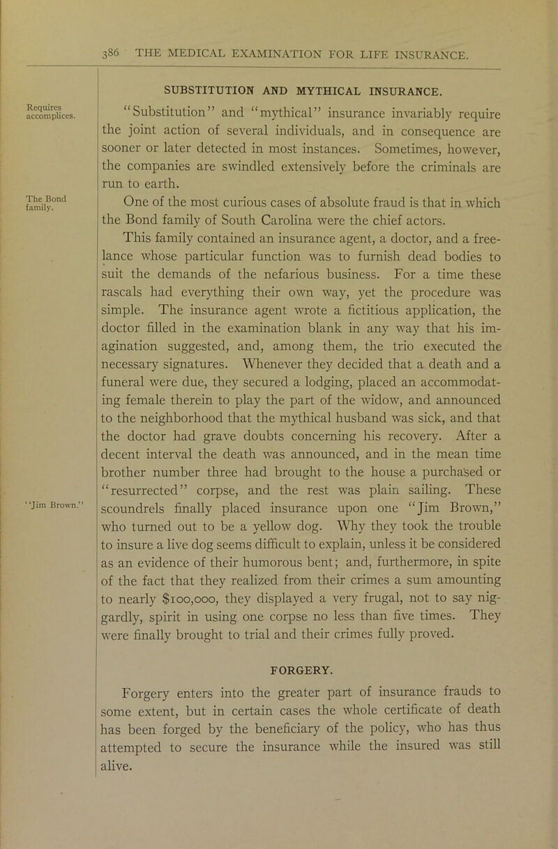Requires accomplices. The Bond family. “Jim Brown.” SUBSTITUTION AND MYTHICAL INSURANCE. “Substitution” and “mythical” insurance invariably require the joint action of several individuals, and in consequence are sooner or later detected in most instances. Sometimes, however, the companies are swindled extensively before the criminals are run to earth. One of the most curious cases of absolute fraud is that in which the Bond family of South Carolina were the chief actors. This family contained an insurance agent, a doctor, and a free- lance whose particular function was to furnish dead bodies to suit the demands of the nefarious business. For a time these rascals had everything their own way, yet the procedure was simple. The insurance agent wrote a fictitious application, the doctor filled in the examination blank in any way that his im- agination suggested, and, among them, the trio executed the necessary signatures. Whenever they decided that a death and a funeral were due, they secured a lodging, placed an accommodat- ing female therein to play the part of the widow, and announced to the neighborhood that the mythical husband was sick, and that the doctor had grave doubts concerning his recovery. After a decent interval the death was announced, and in the mean time brother number three had brought to the house a purchased or “resurrected” corpse, and the rest was plain sailing. These scoundrels finally placed insurance upon one “Jim Brown,” who turned out to be a yellow dog. Why they took the trouble to insure a live dog seems difficult to explain, unless it be considered as an evidence of their humorous bent; and, furthermore, in spite of the fact that they realized from their crimes a sum amounting to nearly $100,000, they displayed a very frugal, not to say nig- gardly, spirit in using one corpse no less than five times. They were finally brought to trial and their crimes fully proved. FORGERY. Forgery enters into the greater part of insurance frauds to some extent, but in certain cases the whole certificate of death has been forged by the beneficiary of the policy, who has thus attempted to secure the insurance while the insured was still alive.