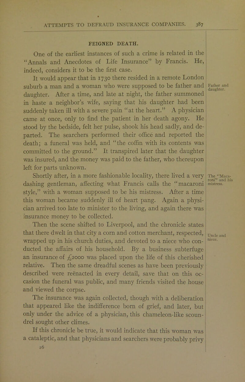 FEIGNED DEATH. One of the earliest instances of such a crime is related in the “Annals and Anecdotes of Life Insurance” by Francis. He, indeed, considers it to be the first case. It would appear that in 1730 there resided in a remote London suburb a man and a woman who were supposed to be father and daughter. After a time, and late at night, the father summoned in haste a neighbor’s wife, saying that his daughter had been suddenly taken ill with a severe pain “at the heart.” A physician came at once, only to find the patient in her death agony. He stood by the bedside, felt her pulse, shook his head sadly, and de- parted. The searchers performed their office and reported the death; a funeral was held, and “the coffin with its contents was committed to the ground.” It transpired later that the daughter was insured, and the money was paid to the father, who thereupon left for parts unknown. Shortly after, in a more fashionable locality, there lived a very dashing gentleman, affecting what Francis calls the “macaroni style,” with a woman supposed to be his mistress. After a time this woman became suddenly ill of heart pang. Again a physi- cian arrived too late to minister to the living, and again there was insurance money to be collected. Then the scene shifted to Liverpool, and the chronicle states that there dwelt in that city a corn and cotton merchant, respected, wrapped up in his church duties, and devoted to a niece who con- ducted the affairs of his household. By a business subterfuge an insurance of £2000 was placed upon the life of this cherished relative. Then the same dreadful scenes as have been previously described were reenacted in every detail, save that on this oc- casion the funeral was public, and many friends visited the house and viewed the corpse. The insurance was again collected, though with a deliberation that appeared like the indifference born of grief, and later, but only under the advice of a physician, this chameleon-like scoun- drel sought other climes. If this chronicle be true, it would indicate that this woman was a cataleptic, and that physicians and searchers were probably privy 26 Father and daughter. The “Maca- roni” and his mistress. Uncle and niece.