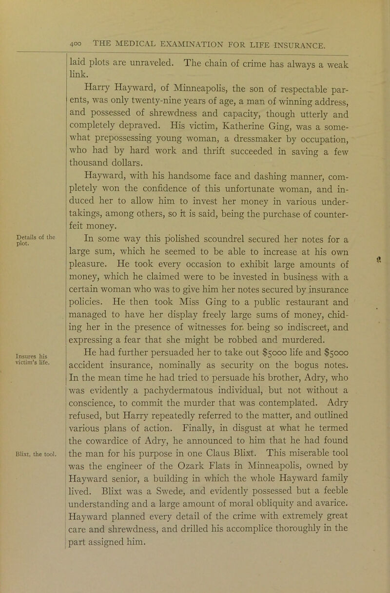 Details of the plot. Insures his victim’s life. Blixt, the tool. laid plots are unraveled. The chain of crime has always a weak link. Harry Hayward, of Minneapolis, the son of respectable par- ents, was only twenty-nine years of age, a man of winning address, and possessed of shrewdness and capacity, though utterly and completely depraved. His victim, Katherine Ging, was a some- what prepossessing young woman, a dressmaker by occupation, who had by hard work and thrift succeeded in saving a few thousand dollars. Hayward, with his handsome face and dashing manner, com- pletely won the confidence of this unfortunate woman, and in- duced her to allow him to invest her money in various under- takings, among others, so it is said, being the purchase of counter- feit money. In some way this polished scoundrel secured her notes for a large sum, which he seemed to be able to increase at his own pleasure. He took every occasion to exhibit large amounts of money, which he claimed were to be invested in business with a certain woman who was to give him her notes secured by insurance policies. He then took Miss Ging to a public restaurant and managed to have her display freely large sums of money, chid- ing her in the presence of witnesses for. being so indiscreet, and expressing a fear that she might be robbed and murdered. He had further persuaded her to take out $5000 life and $5000 accident insurance, nominally as security on the bogus notes. In the mean time he had tried to persuade his brother, Adry, who was evidently a pachydermatous individual, but not without a conscience, to commit the murder that was contemplated. Adry refused, but Harry repeatedly referred to the matter, and outlined various plans of action. Finally, in disgust at what he termed the cowardice of Adry, he announced to him that he had found the man for his purpose in one Claus Blixt. This miserable tool was the engineer of the Ozark Flats in Minneapolis, owned by Hayward senior, a building in which the whole Hayward family lived. Blixt was a Swede, and evidently possessed but a feeble understanding and a large amount of moral obliquity and avarice. Hayward planned every detail of the crime with extremely great care and shrewdness, and drilled his accomplice thoroughly in the part assigned him.