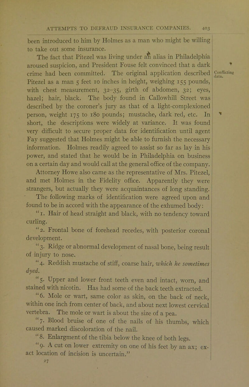 been introduced to him by Holmes as a man who might be willing to take out some insurance. The fact that Pitczel was living under air alias in Philadelphia aroused suspicion, and President Fouse felt convinced that a dark crime had been committed. The original application described Pitezel as a man 5 feet xo inches in height, weighing 155 pounds, with chest measurement, 32-35, girth of abdomen, 32; eyes, hazel; hair, black. The body found in Callowhill Street was described by the coroner’s jury as that of a light-complexioned person, weight 175 to 180 pounds; mustache, dark red, etc. In short, the descriptions were widely at variance. It was found very difficult to secure proper data for identification until agent Fay suggested that Holmes might be able to furnish the necessary information. Holmes readily agreed to assist so far as lay in his power, and stated that he would be in Philadelphia on business on a certain day and would call at the general office of the company. Attorney Howe also came as the representative of Mrs. Pitezel, and met Holmes in the Fidelity office. Apparently they were strangers, but actually they were acquaintances of long standing. The following marks of identification were agreed upon and found to be in accord with the appearance of the exhumed body: “1. Hair of head straight and black, with no tendency toward curling. “2. Frontal bone of foreljead recedes, with posterior coronal development. “3. Ridge or abnormal development of nasal bone, being result of injury to nose. “4. Reddish mustache of stiff, coarse hair, which he sometimes dyed. “5. Upper and lower front teeth even and intact, worn, and stained with nicotin. Has had some of the back teeth extracted. “6. Mole or wart, same color as skin, on the back of neck, within one inch from center of back, and about next lowest cervical vertebra. The mole or wart is about the size of a pea. 7. Blood bruise of one of the nails of his thumbs, which caused marked discoloration of the nail. “8. Enlargment of the tibia below the knee of both legs. “9. A cut on lower extremity on one of his feet by an ax; ex- act location of incision is uncertain.” 27 Conflicting data.