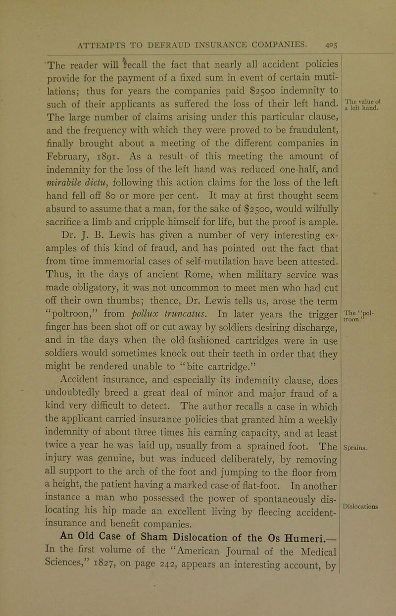 The reader will Recall the fact that nearly all accident policies provide for the payment of a fixed sum in event of certain muti- lations; thus for years the companies paid $2500 indemnity to such of their applicants as suffered the loss of their left hand. The large number of claims arising under this particular clause, and the frequency with which they were proved to be fraudulent, finally brought about a meeting of the different companies in February, 1891. As a result of this meeting the amount of indemnity for the loss of the left hand was reduced one-half, and mirabile dictu, following this action claims for the loss of the left hand fell off So or more per cent. It may at first thought seem absurd to assume that a man, for the sake of $2500, would wilfully sacrifice a limb and cripple himself for life, but the proof is ample. Dr. J. B. Lewis has given a number of very interesting ex- amples of this kind of fraud, and has pointed out the fact that from time immemorial cases of self-mutilation have been attested. Thus, in the days of ancient Rome, when military service was made obligatory, it was not uncommon to meet men who had cut off their own thumbs; thence, Dr. Lewis tells us, arose the term “poltroon,” from pollux Iruncatus. In later years the trigger finger has been shot off or cut away by soldiers desiring discharge, and in the days when the old-fashioned cartridges were in use soldiers would sometimes knock out their teeth in order that they might be rendered unable to “bite cartridge.” Accident insurance, and especially its indemnity clause, does undoubtedly breed a great deal of minor and major fraud of a kind very difficult to detect. The author recalls a case in which the applicant carried insurance policies that granted him a weekly indemnity of about three times his earning capacity, and at least twice a year he was laid up, usually from a sprained foot. The injury was genuine, but was induced deliberately, by removing all support to the arch of the foot and jumping to the floor from a height, the patient having a marked case of flat-foot. In another The value oi a left hand. The “pol- troon.” Sprains. instance a man who possessed the power of spontaneously dis- locating his hip made an excellent living by fleecing accident- insurance and benefit companies. An Old Case of Sham Dislocation of the Os Humeri.— In the first volume of the “American Journal of the Medical Sciences,” 1827, on page 242, appears an interesting account, by