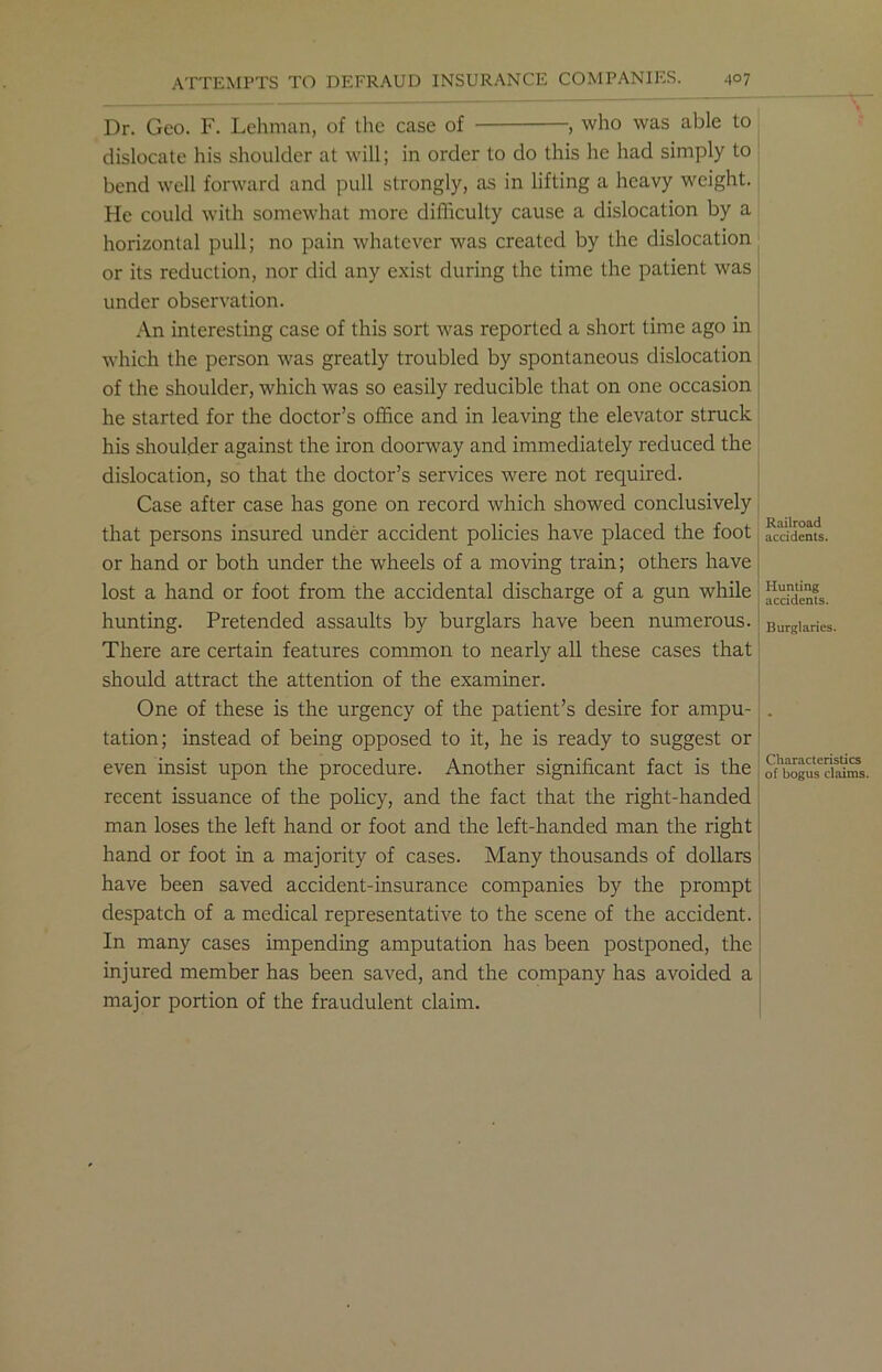 Dr. Geo. F. Lehman, of the case of , who was able to dislocate his shoulder at will; in order to do this he had simply to bend well forward and pull strongly, as in lifting a heavy weight. He could with somewhat more difficulty cause a dislocation by a horizontal pull; no pain whatever was created by the dislocation or its reduction, nor did any exist during the time the patient was under observation. An interesting case of this sort was reported a short time ago in which the person was greatly troubled by spontaneous dislocation of the shoulder, which was so easily reducible that on one occasion he started for the doctor’s office and in leaving the elevator struck his shoulder against the iron doorway and immediately reduced the dislocation, so that the doctor’s services were not required. Case after case has gone on record which showed conclusively that persons insured under accident policies have placed the foot or hand or both under the wheels of a moving train; others have lost a hand or foot from the accidental discharge of a gun while hunting. Pretended assaults by burglars have been numerous. There are certain features common to nearly all these cases that should attract the attention of the examiner. One of these is the urgency of the patient’s desire for ampu- tation; instead of being opposed to it, he is ready to suggest or even insist upon the procedure. Another significant fact is the recent issuance of the policy, and the fact that the right-handed man loses the left hand or foot and the left-handed man the right hand or foot in a majority of cases. Many thousands of dollars have been saved accident-insurance companies by the prompt despatch of a medical representative to the scene of the accident. In many cases impending amputation has been postponed, the injured member has been saved, and the company has avoided a major portion of the fraudulent claim. Railroad accidents. Hunting accidents. Burglaries. Characteristics of bogus claims.
