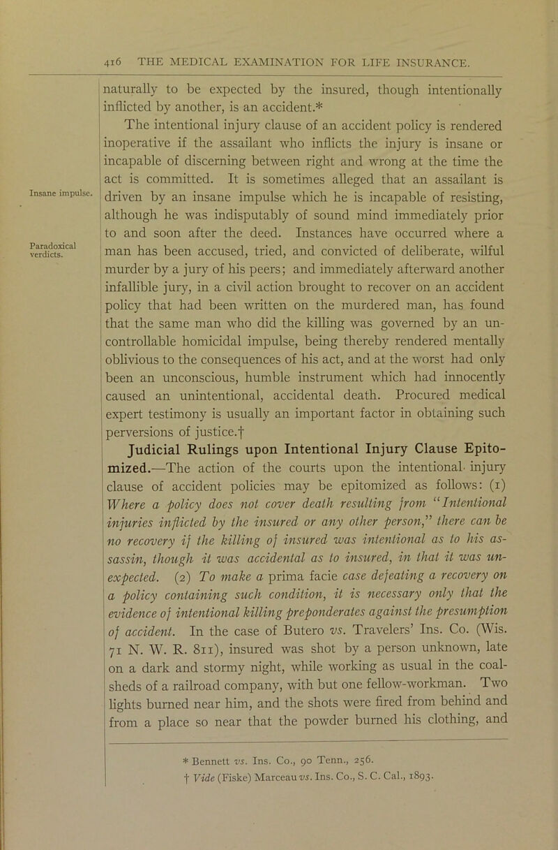 Insane impulse. Paradoxical verdicts. naturally to be expected by the insured, though intentionally inflicted by another, is an accident.* The intentional injury clause of an accident policy is rendered inoperative if the assailant who inflicts the injury is insane or incapable of discerning between right and wrong at the time the act is committed. It is sometimes alleged that an assailant is driven by an insane impulse which he is incapable of resisting, although he was indisputably of sound mind immediately prior to and soon after the deed. Instances have occurred where a man has been accused, tried, and convicted of deliberate, wilful murder by a jury of his peers; and immediately afterward another infallible jury, in a civil action brought to recover on an accident policy that had been written on the murdered man, has found that the same man who did the killing was governed by an un- controllable homicidal impulse, being thereby rendered mentally oblivious to the consecprences of his act, and at the worst had only been an unconscious, humble instrument which had innocently caused an unintentional, accidental death. Procured medical expert testimony is usually an important factor in obtaining such perversions of justice.f Judicial Rulings upon Intentional Injury Clause Epito- mized.—The action of the courts upon the intentional injury clause of accident policies may be epitomized as follows: (i) Where a policy does not cover death resulting from “Intentional injuries inflicted by the insured or any other person,” there can be no recovery ij the killing o) insured was intentional as to his as- sassin, though it was accidental as to insured, in that it was un- expected. (2) To make a prima facie case dejeating a recovery on a policy containing such condition, it is necessary only that the evidence of intentional killing preponderates against the presumption of accident. In the case of Butero vs. Travelers’ Ins. Co. (Wis. 71 N. W. R. 811), insured was shot by a person unknown, late on a dark and stormy night, while working as usual in the coal- sheds of a railroad company, with but one fellow-workman. Two lights burned near him, and the shots were fired from behind and from a place so near that the powder burned his clothing, and * Bennett vs. Ins. Co., 90 Tenn., 256. f Vide (Fiske) Marceauus. Ins. Co., S. C. Cal., 1893.