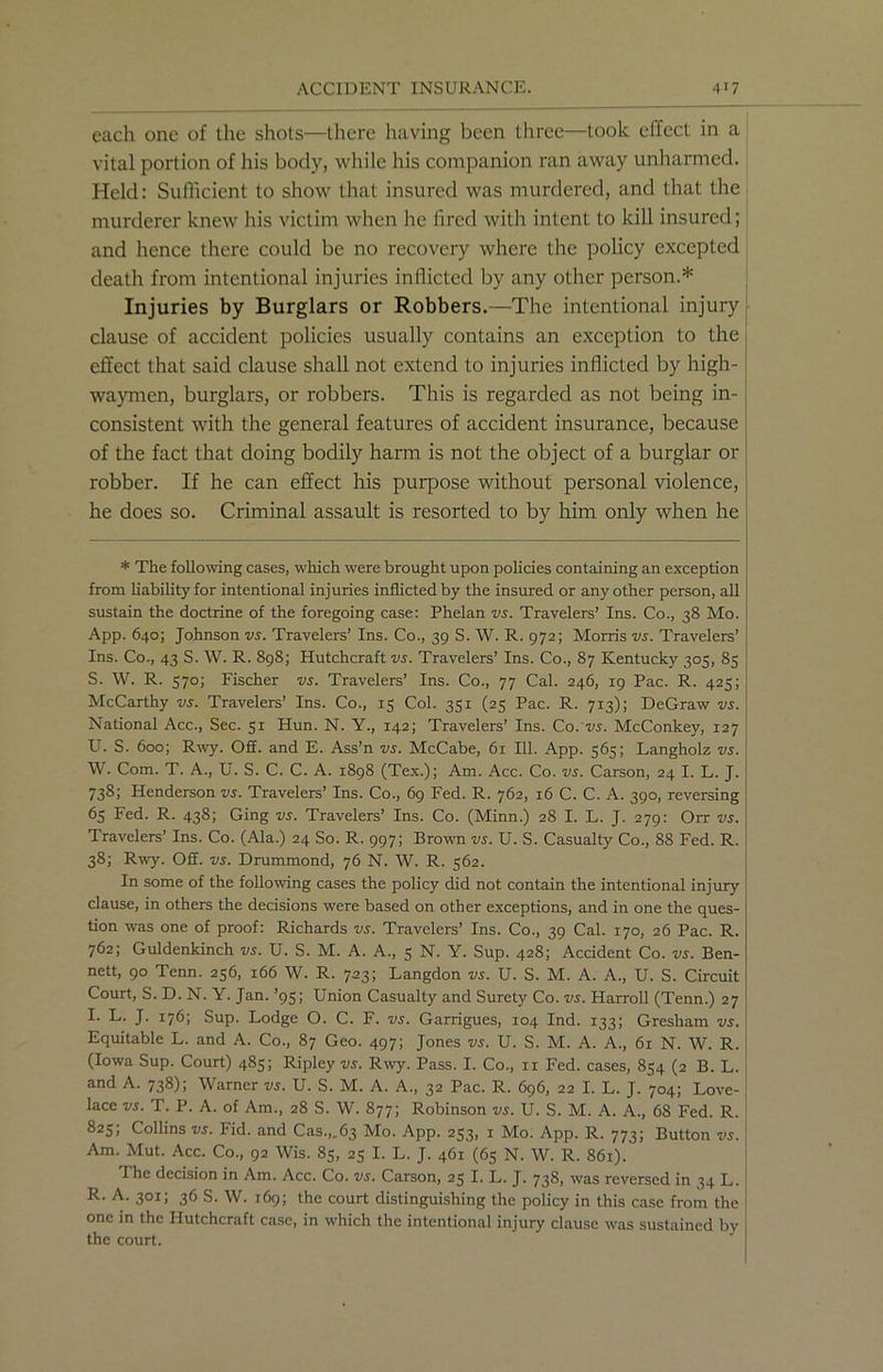 each one of the shots—there having been three—took effect in a vital portion of his body, while his companion ran away unharmed. Held: Sufficient to show that insured was murdered, and that the murderer knew his victim when he fired with intent to kill insured; and hence there could be no recovery where the policy excepted death from intentional injuries inflicted by any other person.* Injuries by Burglars or Robbers.—The intentional injury clause of accident policies usually contains an exception to the effect that said clause shall not extend to injuries inflicted by high- waymen, burglars, or robbers. This is regarded as not being in- consistent with the general features of accident insurance, because of the fact that doing bodily harm is not the object of a burglar or robber. If he can effect his purpose without personal violence, he does so. Criminal assault is resorted to by him only when he * The following cases, which were brought upon policies containing an exception from liability for intentional injuries inflicted by the insured or any other person, all sustain the doctrine of the foregoing case: Phelan vs. Travelers’ Ins. Co., 38 Mo. App. 640; Johnson vs. Travelers’ Ins. Co., 39 S. W. R. 972; Morris vs. Travelers’ Ins. Co., 43 S. W. R. 898; Hutchcraft vs. Travelers’ Ins. Co., 87 Kentucky 305, 85 S. W. R. 570; Fischer vs. Travelers’ Ins. Co., 77 Cal. 246, 19 Pac. R. 425; McCarthy vs. Travelers’ Ins. Co., 15 Col. 351 (25 Pac. R. 713); DeGraw vs. National Acc., Sec. 51 Hun. N. Y., 142; Travelers’ Ins. Co .'vs. McConkey, 127 U. S. 600; Rwy. 02. and E. Ass’n vs. McCabe, 61 111. App. 563; Langholz vs. W. Com. T. A., U. S. C. C. A. 1898 (Tex.); Am. Acc. Co. vs. Carson, 24 I. L. J. 738; Henderson vs. Travelers’ Ins. Co., 69 Fed. R. 762, 16 C. C. A. 390, reversing 65 Fed. R. 438; Ging vs. Travelers’ Ins. Co. (Minn.) 28 I. L. J. 279: Orr vs. Travelers’ Ins. Co. (Ala.) 24 So. R. 997; Brown vs. U. S. Casualty Co., 8S Fed. R. 38; Rwy. 02. vs. Drummond, 76 N. W. R. 562. In some of the following cases the policy did not contain the intentional injury clause, in others the decisions were based on other exceptions, and in one the ques- tion was one of proof: Richards vs. Travelers’ Ins. Co., 39 Cal. 170, 26 Pac. R. 762; Guldenkinch vs. U. S. M. A. A., 5 N. Y. Sup. 428; Accident Co. vs. Ben- nett, 90 Tenn. 256, 166 W. R. 723; Langdon vs. U. S. M. A. A., U. S. Circuit Court, S. D. N. Y. Jan. ’95; Union Casualty and Surety Co. vs. Harroll (Tenn.) 27 I. L. J. 176; Sup. Lodge O. C. F. vs. Garrigues, 104 Ind. 133; Gresham vs. Equitable L. and A. Co., 87 Geo. 497; Jones vs. U. S. M. A. A., 61 N. W. R. (Iowa Sup. Court) 485; Ripley vs. Rwy. Pass. I. Co., n Fed. cases, 854 (2 B. L. and A. 738); Warner vs. U. S. M. A. A., 32 Pac. R. 696, 22 I. L. J. 704; Love- lace vs. T. P. A. of Am., 28 S. W. 877; Robinson vs. U. S. M. A. A., 68 Fed. R. 825; Collins vs. Fid. and Cas.,.63 Mo. App. 253, 1 Mo. App. R. 773; Button vs. Am. Mut. Acc. Co., 92 Wis. 85, 25 I. L. J. 461 (65 N. W. R. 861). I he decision in Am. Acc. Co. vs. Carson, 25 I. L. J. 738, was reversed in 34 L. R. A. 301; 36 S. W. 169; the court distinguishing the policy in this case from the one in the Hutchcraft case, in which the intentional injury clause was sustained by the court.