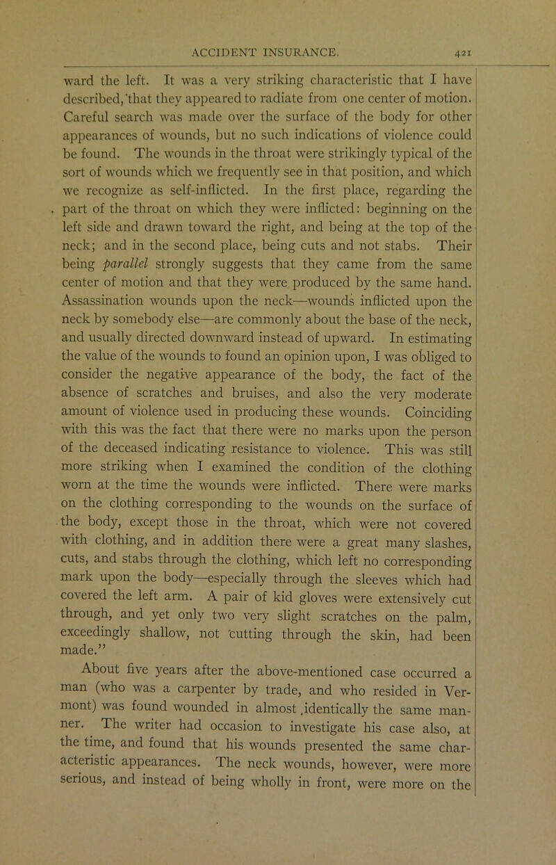 ward the left. It was a very striking characteristic that I have described,‘that they appeared to radiate from one center of motion. Careful search was made over the surface of the body for other appearances of wounds, but no such indications of violence could be found. The wounds in the throat were strikingly typical of the sort of wounds which we frequently see in that position, and which we recognize as self-inflicted. In the first place, regarding the . part of the throat on which they were inflicted: beginning on the left side and drawn toward the right, and being at the top of the neck; and in the second place, being cuts and not stabs. Their being parallel strongly suggests that they came from the same center of motion and that they were produced by the same hand. Assassination wounds upon the neck—wounds inflicted upon the neck by somebody else—are commonly about the base of the neck, and usually directed downward instead of upward. In estimating the value of the wounds to found an opinion upon, I was obliged to consider the negative appearance of the body, the fact of the absence of scratches and bruises, and also the very moderate amount of violence used in producing these wounds. Coinciding with this was the fact that there were no marks upon the person of the deceased indicating resistance to violence. This was still more striking when I examined the condition of the clothing worn at the time the wounds were inflicted. There were marks on the clothing corresponding to the wounds on the surface of the body, except those in the throat, which were not covered with clothing, and in addition there were a great many slashes, cuts, and stabs through the clothing, which left no corresponding mark upon the body—especially through the sleeves which had covered the left arm. A pair of kid gloves were extensively cut through, and yet only two very slight scratches on the palm, exceedingly shallow, not tutting through the skin, had been made.” About five years after the above-mentioned case occurred a man (who was a carpenter by trade, and who resided in Ver- mont) was found wounded in almost .identically the same man- ner. The writer had occasion to investigate his case also, at the time, and found that his wounds presented the same char- acteristic appearances. The neck wounds, however, were more serious, and instead of being wholly in front, were more on the