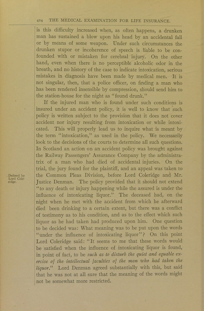 Defined by Lord Cole- ridge. is this difficulty increased when, as often happens, a drunken man has sustained a blow upon his head by an accidental fall or by means of some weapon. Under such circumstances the drunken stupor or incoherence of speech is liable to be con- founded with or mistaken for cerebral injury. On the other hand, even when there is no perceptible alcoholic odor in the breath, and no history of the case to indicate intoxication, serious mistakes in diagnosis have been made by medical men. It is not singular, then, that a police officer, on finding a man who has been rendered insensible by compression, should send him to the station-house for the night as “found drunk.” If the injured man who is found under such conditions is insured under an accident policy, it is well to know that such policy is written subject to the provision that it does not cover accident nor injury resulting from intoxication or while intoxi- cated. This will properly lead us to inquire what is meant by the term “intoxication,” as used in the policy. We necessarily look to the decisions of the courts to determine all such questions. In Scotland an action on an accident policy was brought against the Railway Passengers’ Assurance Company by the administra- trix of a man who had died of accidental injuries. On the trial, the jury found for the plaintiff, and an appeal was taken to the Common Pleas Division, before Lord Coleridge and Mr. Justice Denman. The policy provided that it should not extend “to any death or injury happening while the assured is under the influence of intoxicating liquor.” The deceased had, on the night when he met with the accident from which he afterward died been drinking to a certain extent, but there was a conflict of testimony as to his condition, and as to the effect which such liquor as he had taken had produced upon him. One question to be decided was: What meaning was to be put upon the words “under the influence of intoxicating liquor”? On this point Lord Coleridge said: “It seems to me that these words would be satisfied when the influence of intoxicating liquor is found, in point of fact, to be such as to disturb the quiet and equable ex- ercise of the intellectual faculties of the man who had taken the liquor” Lord Denman agreed substantially with this, but said that he was not at all sure that the meaning of the words might not be somewhat more restricted.