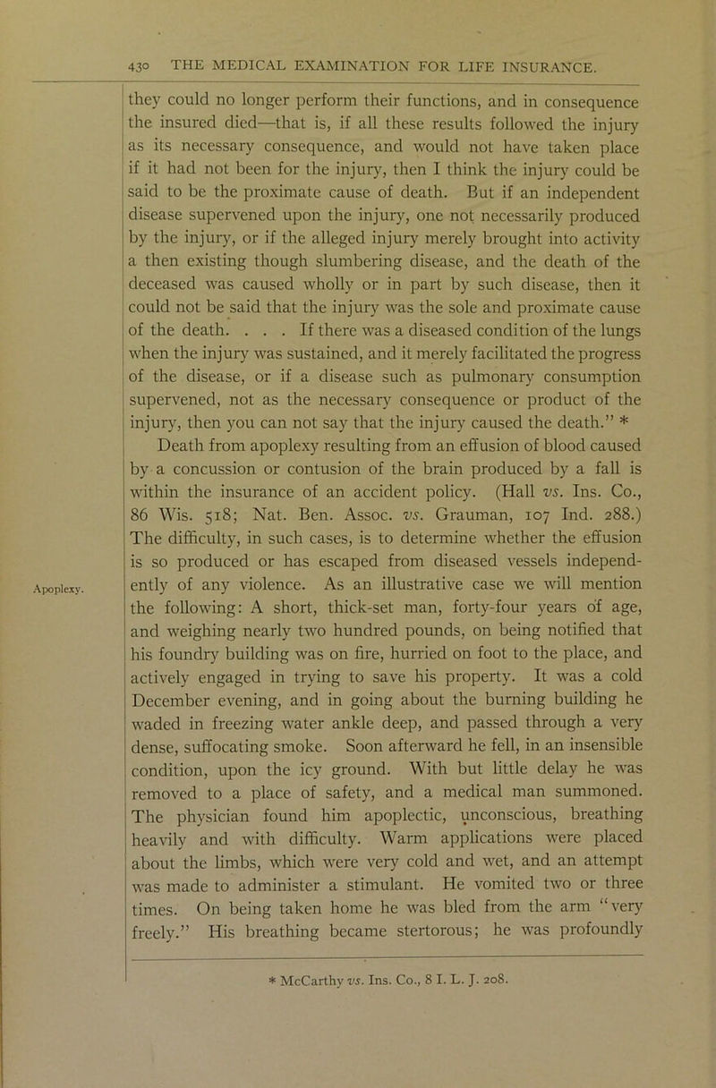 Apoplexy. they could no longer perform their functions, and in consequence the insured died—that is, if all these results followed the injury as its necessary consequence, and would not have taken place if it had not been for the injury, then I think the injury could be said to be the proximate cause of death. But if an independent disease supervened upon the injury, one not necessarily produced by the injury, or if the alleged injury merely brought into activity a then existing though slumbering disease, and the death of the deceased was caused wholly or in part by such disease, then it could not be said that the injury was the sole and proximate cause of the death. ... If there was a diseased condition of the lungs when the injury was sustained, and it merely facilitated the progress of the disease, or if a disease such as pulmonary consumption supervened, not as the necessary consequence or product of the injury, then you can not say that the injury caused the death.” * Death from apoplexy resulting from an effusion of blood caused by a concussion or contusion of the brain produced by a fall is within the insurance of an accident policy. (Hall vs. Ins. Co., 86 Wis. 518; Nat. Ben. Assoc, vs. Grauman, 107 Ind. 288.) The difficulty, in such cases, is to determine whether the effusion is so produced or has escaped from diseased vessels independ- ently of any violence. As an illustrative case we will mention the following: A short, thick-set man, forty-four years of age, and weighing nearly two hundred pounds, on being notified that his foundry building was on fire, hurried on foot to the place, and actively engaged in trying to save his property. It was a cold December evening, and in going about the burning building he waded in freezing water ankle deep, and passed through a very dense, suffocating smoke. Soon afterward he fell, in an insensible condition, upon the icy ground. With but little delay he was removed to a place of safety, and a medical man summoned. The physician found him apoplectic, unconscious, breathing heavily and with difficulty. Warm applications were placed about the limbs, which were very cold and wet, and an attempt was made to administer a stimulant. He vomited two or three times. On being taken home he was bled from the arm “very freely.” His breathing became stertorous; he was profoundly * McCarthy vs. Ins. Co., 8 I. L. J. 208.