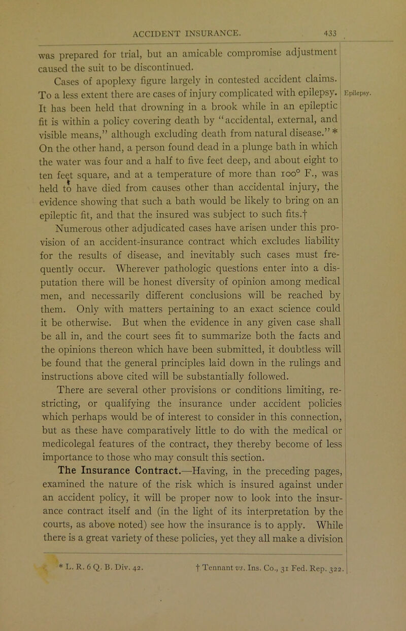 was prepared for trial, but an amicable compromise adjustment caused the suit to be discontinued. Cases of apoplexy figure largely in contested accident claims. To a less extent there are cases of injury complicated with epilepsy. It has been held that drowning in a brook while in an epileptic Epilepsj fit is within a policy covering death by “accidental, external, and visible means,” although excluding death from natural disease.” * On the other hand, a person found dead in a plunge bath in which the water was four and a half to five feet deep, and about eight to ten feet square, and at a temperature of more than ioo° F., was held to have died from causes other than accidental injury, the evidence showing that such a bath would be likely to bring on an epileptic fit, and that the insured was subject to such fits.f Numerous other adjudicated cases have arisen under this pro- vision of an accident-insurance contract which excludes liability for the results of disease, and inevitably such cases must fre- quently occur. Wherever pathologic questions enter into a dis- putation there will be honest diversity of opinion among medical men, and necessarily different conclusions will be reached by them. Only with matters pertaining to an exact science could it be otherwise. But when the evidence in any given case shall be all in, and the court sees fit to summarize both the facts and the opinions thereon which have been submitted, it doubtless will be found that the general principles laid down in the rulings and instructions above cited will be substantially followed. There are several other provisions or conditions limiting, re- stricting, or qualifying the insurance under accident policies which perhaps would be of interest to consider in this connection, but as these have comparatively little to do with the medical or medicolegal features of the contract, they thereby become of less importance to those who may consult this section. The Insurance Contract.—Having, in the preceding pages, examined the nature of the risk which is insured against under an accident policy, it will be proper now to look into the insur- ance contract itself and (in the light of its interpretation by the courts, as above noted) see how the insurance is to apply. While there is a great variety of these policies, yet they all make a division t Tennant vs. Ins. Co., 31 Fed. Rep. 322. | *L. R.6Q. B.Div. 42.